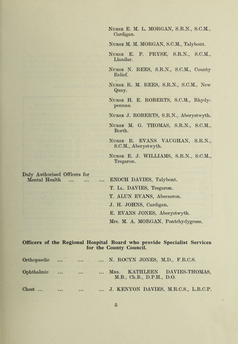 Nurse E. M. L. MORGAN, S.R.N., S.C.M., Cardigan. Nurse M. M. MORGAN, S.C.M., Talybont. Nurse E. P. PRYSE, S.R.N., S.C.M., Llanilar. Nurse N. REES, S.R.N., S.C.M., County Relief. Nurse R. M. REES, S.R.N., S.C.M., New Quay. Nurse H. E. ROBERTS, S.C.M., Rhydy- pennau. Nurse J. ROBERTS, S.R.N., Aberystwyth. Nurse M. G. THOMAS, S.R.N., S.C.M., Borth. Nurse R. EVANS VAUGHAN, S.R.N., S.C.M., Aberystwyth. Nurse E. J. WILLIAMS, S.R.N., S.C.M., Tregaron. Duly Authorised Officers for Mental Health ... ... ... ENOCH DAVIES, Talybont. T. Ll. DAVIES, Tregaron. T. ALUN EVANS, Aberaeron. J. H. JOHNS, Cardigan. E. EVANS JONES, Aberystwyth. Mrs. M. A. MORGAN, Pontrhydygroes. Officers of the Regional Hospital Board who provide Specialist Services for the County Council. Orthopaedic ... ... ... N. ROCYN JONES, M.D., F.R.C.S. Ophthalmic ... ... ... Mrs. KATHLEEN DAVIES-THOMAS, M.B., Ch.B., D.P.H., D.O. Chest ... J. KENYON DAVIES, M.R.C.S., L.R.C.P.