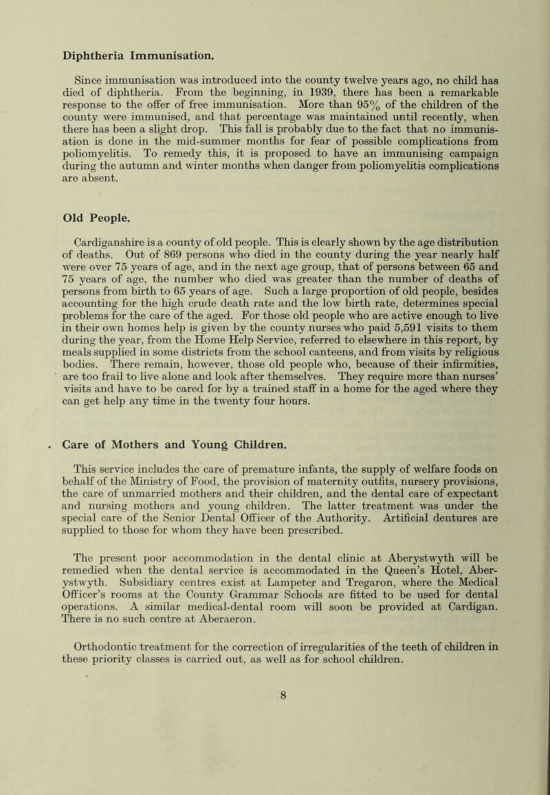 Diphtheria Immunisation. Since immunisation was introduced into the county twelve years ago, no child has died of diphtheria. From the beginning, in 1939, there has been a remarkable response to the offer of free immunisation. More than 95% of the children of the county were immunised, and that percentage was maintained until recently, when there has been a slight drop. This fall is probably due to the fact that no immunis- ation is done in the mid-summer months for fear of possible complications from poliomyelitis. To remedy this, it is proposed to have an immunising campaign during the autumn and winter months when danger from poliomyelitis complications are absent. Old People. Cardiganshire is a county of old people. This is clearly shown by the age distribution of deaths. Out of 869 persons who died in the county during the year nearly half were over 75 years of age, and in the next age group, that of persons between 65 and 75 years of age, the number who died was greater than the number of deaths of persons from birth to 65 years of age. Such a large proportion of old people, besides accounting for the high crude death rate and the low birth rate, determines special problems for the care of the aged. For those old people who are active enough to live in their own homes help is given by the county nurses who paid 5,591 visits to them during the year, from the Home Help Service, referred to elsewhere in this report, by meals supplied in some districts from the school canteens, and from visits by religious bodies. There remain, however, those old people who, because of their infirmities, are too frail to live alone and look after themselves. They require more than nurses’ visits and have to be cared for by a trained staff in a home for the aged where they can get help any time in the twenty four hours. Care of Mothers and Young Children. This service includes the care of premature infants, the supply of welfare foods on behalf of the Ministry of Food, the provision of maternity outfits, nursery provisions, the care of unmarried mothers and their children, and the dental care of expectant and nursing mothers and young children. The latter treatment was under the special care of the Senior Dental Officer of the Authority. Artificial dentures are supplied to those for whom they have been prescribed. The present poor accommodation in the dental clinic at Aberystwyth will be remedied when the dental service is accommodated in the Queen’s Hotel, Aber- ystwyth. Subsidiary centres exist at Lampeter and Tregaron, where the Medical Officer’s rooms at the County Grammar Schools are fitted to be used for dental operations. A similar medical-dental room will soon be provided at Cardigan. There is no such centre at Aberaeron. Orthodontic treatment for the correction of irregularities of the teeth of children in these priority classes is carried out, as well as for school children.