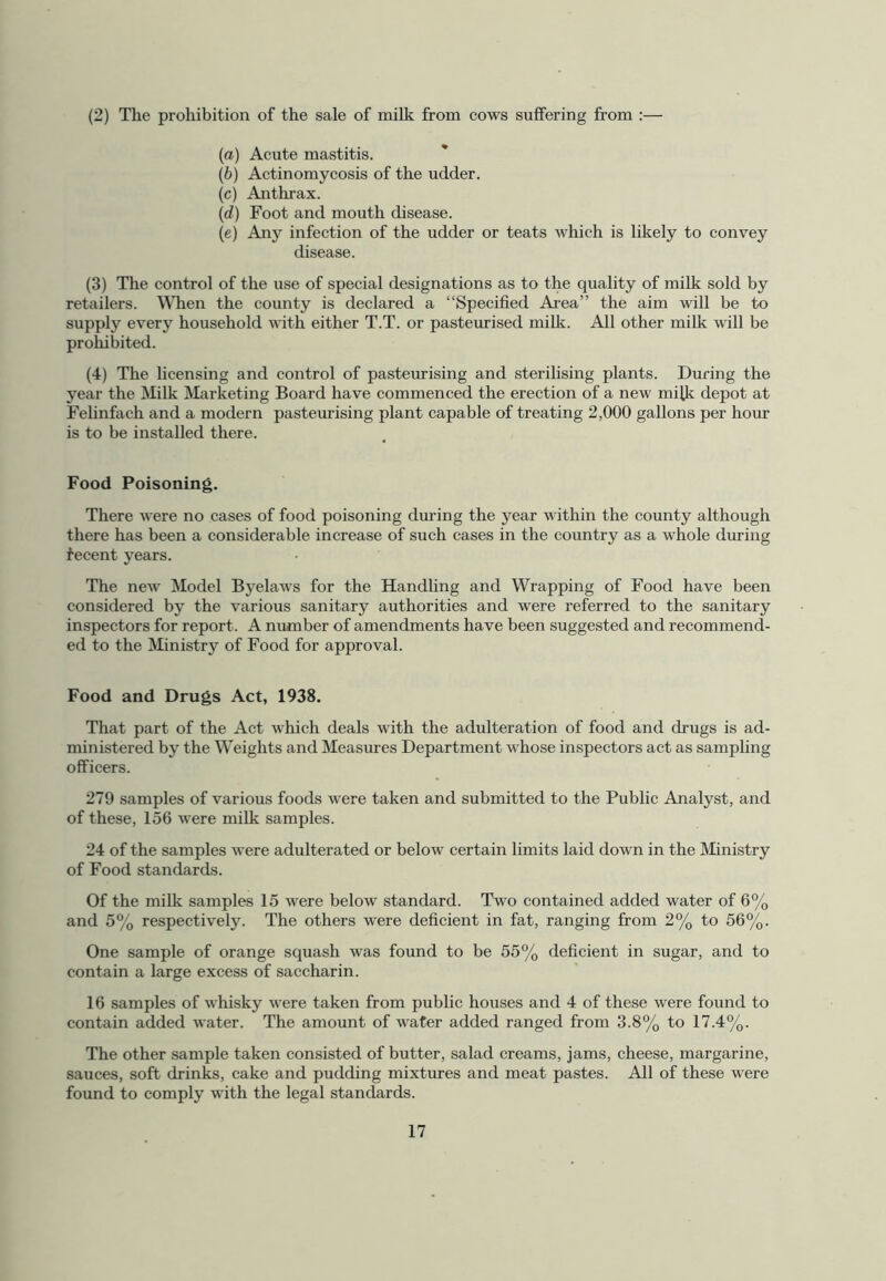 (2) The prohibition of the sale of milk from cows suffering from :— (a) Acute mastitis. (b) Actinomycosis of the udder. (c) Anthrax. (d) Foot and mouth disease. (e) Any infection of the udder or teats which is likely to convey disease. (3) The control of the use of special designations as to the quality of milk sold by retailers. WTien the county is declared a “Specified Area” the aim will be to supply every household with either T.T. or pasteurised milk. All other milk will be proWbited. (4) The licensing and control of pasteurising and sterilising plants. During the year the Milk Marketing Board have commenced the erection of a new milk depot at Felinfach and a modern pasteurising plant capable of treating 2,000 gallons per hour is to be installed there. Food Poisoning. There were no cases of food poisoning during the year within the county although there has been a considerable increase of such cases in the country as a whole during fecent years. The new Model Byelaws for the Handling and Wrapping of Food have been considered by the various sanitary authorities and were referred to the sanitary inspectors for report. A number of amendments have been suggested and recommend- ed to the Ministry of Food for approval. Food and Drugs Act, 1938. That part of the Act which deals with the adulteration of food and drugs is ad- ministered by the Weights and Measures Department whose inspectors act as sampling officers. 279 samples of various foods were taken and submitted to the Public Analyst, and of these, 156 were milk samples. 24 of the samples were adulterated or below certain limits laid down in the Ministry of Food standards. Of the milk samples 15 were below standard. Two contained added water of 6% and 5% respectively. The others were deficient in fat, ranging from 2% to 56%. One sample of orange squash was found to be 55% deficient in sugar, and to contain a large excess of saccharin. 16 samples of whisky were taken from public houses and 4 of these were found to contain added water. The amount of water added ranged from 3.8% to 17.4%. The other sample taken consisted of butter, salad creams, jams, cheese, margarine, sauces, soft drinks, cake and pudding mixtures and meat pastes. All of these were found to comply with the legal standards.