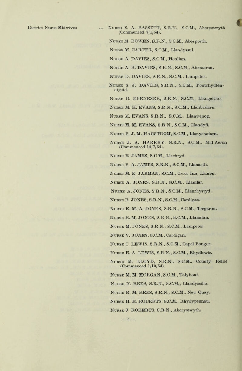 District Nurse-Mid wives € ... Nurse S. A. BASSETT, S.R.N., S.C.M., Aberystwyth (Commenced 7/1/54). Nurse M. BOWEN, S.R.N., S.C.M., Aberporth. Nurse M. CARTER, S.C.M., Llandyssul. Nurse A. DAVIES, S.C.M., Henllan. Nurse A. B. DAVIES, S.R.N., S.C.M., Aberaeron. Nurse D. DAVIES, S.R.N., S.C.M., Lampeter. Nurse S. J. DAVIES, S.R.N., S.C.M., Pontrhydfen- digaid. Nurse B. EBENEZER, S.R.N., S.C.M., Llangeitho. Nurse M. H. EVANS, S.R.N., S.C.M., Llanbadarn. Nurse M. EVANS, S.R.N., S.C.M., Llanwenog. Nurse H. M. EVANS, S.R.N., S.C.M., Glandyfi. Nurse P. J. M. HAGSTROH, S.C.H., Llanychaiarn. Nurse J. A. HARRHY, S.R.N., S.C.M., Mid-Aeron (Commenced 14/7/54). Nurse E. JAMES, S.C.M., Llechryd. NtTRSE P. A. JAMES, S.R.N., S.C.M., Llanarth. Nurse M. E. JARMAN, S.C.M., Cross Inn, Llanon. Nurse A. JONES, S.R.N., S.C.M., Llanilar. Nurse A. JONES, S.R.N., S.C.M., Llanrhystyd. Nurse B. JONES, S.R.N., S.C.M., Cardigan. Nurse E. M. A. JONES, S.R.N., S.C.M., Tregaron. Nurse E. M. JONES, S.R.N., S.C.M., Llanafan. Nurse M. JONES, S.R.N., S.C.M., Lampeter. Nurse V. JONES, S.C.M., Cardigan. Nurse C. LEWIS, S.R.N., S.C.M., Capel Bangor. Nurse E. A. LEWIS, S.R.N., S.C.M., Rhydlewis. Nurse M. LLOYD, S.R.N., S.C.M., County Relief (Commenced 1/10/54). Nurse M. M. MORGAN, S.C.M., Talybont. Nurse N. REES, S.R.N., S.C.M., Llandyssilio. Nurse R. M. REES, S.R.N., S.C.M., New Quay. Nurse H. E. ROBERTS, S.C.M., Rhyd5T>ennau. Nurse J. ROBERTS, S.R.N., Aberystwyth. —4—