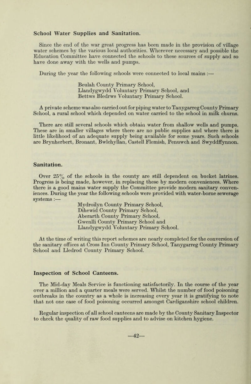 School Water Supplies and Sanitation. Since the end of the war great progress has been made in the provision of village water schemes by the various local authorities. Wherever necessary and possible the Education Committee have connected the schools to these sources of supply and so have done away with the wells and pumps. During the year the following schools were connected to local mains :— Beulah County Primary School, Llandygwydd Voluntary Primary School, and Bettws Bledrws Voluntary Primary School. A private scheme was also carried out for piping water to Tanygarreg County Primary School, a rural school which depended on water carried to the school in milk churns. There are stiU several schools which obtain water from shallow wells and pumps. These are in smaller villages where there are no public supplies and where there is httle Ukelihood of an adequate supply being available for some years. Such schools are Brynherbert, Bronant, BwlchyUan, CasteU Flemish, Penuwch and Swyddffynnon. Sanitation. Over 25% of the schools in the county are still dependent on bucket latrines. Progress is being made, however, in replacing these by modern conveniences. Where there is a good mains water supply the Committee provide modern sanitary conven- iences. During the year the following schools were provided with water-borne sewerage systems :— Mydroilyn County Primary School, Dihewid County Primary School, Aberarth County Primary School, Gwenlli County Primary School and Llandygwydd Voluntary Primary School. At the time of writing this report schemes are nearly completed for the conversion of the sanitary offices at Cross Inn County Primary School, Tanygarreg County Primary School and Lledrod County Primary School. Inspection of School Canteens. The Mid-day Meals Service is functioning satisfactorily. In the course of the year over a million and a quarter meals were served. Whilst the number of food poisoning outbreaks in the country as a whole is increasing every year it is gratifying to note that not one case of food poisoning occurred amongst Cardiganshire school children. Regular inspection of all school canteens are made by the County Sanitary Inspector to check the quahty of raw food supphes and to advise on kitchen hygiene. -42—