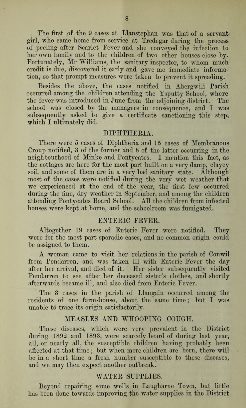 The first of the 9 cases at Llanstephan was that of a servant girl, who came home from service at Tredegar during the process of peeling after Scarlet Fever and she conveyed the infection to her own family and to the children of two other houses close by. Fortunately, Mr Williams, the sanitary inspector, to whom much credit is due, discovered it early and gave me immediate informa- tion, so that prompt measures were taken to prevent it spreading. Besides the above, the cases notified in Ahergwili Parish occurred among the children attending the Ysputty School, where the fever was introduced in June from the adjoining district. The school was closed by the managers in consequence, and I was subsequently asked to give a certificate sanctioning this step, which I ultimately did. DIPHTHERIA. There were 5 cases of Diphtheria and 15 cases of Membranous Croup notified, 3 of the former and 8 of the latter occurring in the neighbourhood of Minke and Pontyeates. I mention this fact, as the cottages are here for the most part built on a very damp, clayey soil, and some of them are in a very bad sanitary state. Although most of the cases were notified during the very wet weather that we experienced at the end of the year, the first few occurred during the fine, dry weather in September, and among the children attending Pontyeates Board School. All the children from infected houses were kept at home, and the schoolroom was fumigated. ENTERIC FEVER. Altogether 19 cases of Enteric Fever were notified. They were for the most part sporadic cases, and no common origin could be assigned to them. A woman came to visit her relations in the parish of Conwil from Pendarren, and was taken ill with Enteric Fever the day after her arrival, and died of it. Her sister subsequently visited Pendarren to see after her deceased sister’s clothes, and shortly afterwards became ill, and also died from Enteric Fever. The 3 cases in the parish of Llangain occurred among the residents of one farm-house, about the same time; but I was unable to trace its origin satisfactorily. MEASLES AND WHOOPING COUGH. These diseases, which were very prevalent in the District during 1892 and 1893, were scarcely heard of during last year, all, or nearly all, the susceptible children having probably been affected at that time; but when more children are born, there will be in a short time a fresh number susceptible to these diseases, and we may then expect another outbreak. WATER SUPPLIES. Beyond repairing some wells in Laugharne Town, but little has been done towards improving the water supplies in the District