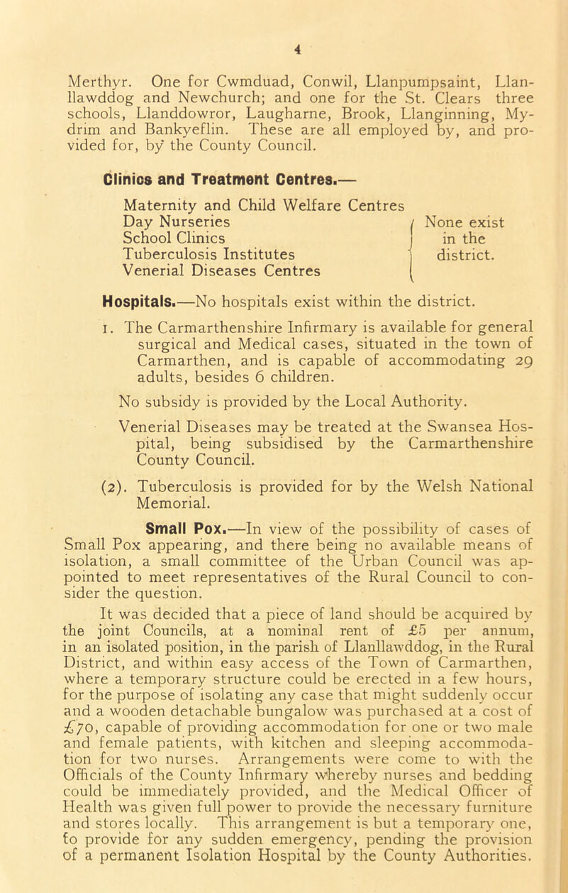 Merthyr. One for Cwmduad, Conwil, Llanpumpsaint, Llan- llawddog and Newchurch; and one for the St. Clears three schools, Llanddowror, Laugharne, Brook, Llanginning, My- drim and Bankyeflin. These are all employed by, and pro- vided for, by the County Council. Clinics and Treatment Centres.— Maternity and Child Welfare Centres Day Nurseries School Clinics Tuberculosis Institutes Venerial Diseases Centres Hospitals.—No hospitals exist within the district. I. The Carmarthenshire Infirmary is available for general surgical and Medical cases, situated in the town of Carmarthen, and is capable of accommodating 29 adults, besides 6 children. No subsidy is provided by the Local Authority. Venerial Diseases may be treated at the Swansea Hos- pital, being subsidised by the Carmarthenshire County Council. (2). Tuberculosis is provided for by the Welsh National Memorial. Small Pox.—In view of the possibility of cases of Small Pox appearing, and there being no available means of isolation, a small committee of the Urban Council was ap- pointed to meet representatives of the Rural Council to con- sider the question. It was decided that a piece of land should be acquired by the joint Councils, at a nominal rent of £5 per annum, in an isolated position, in the parish of Llanllawddog, in the Rural District, and within easy access of the Town of Carmarthen, where a temporary structure could be erected in a few hours, for the purpose of isolating any case that might suddenly occur and a wooden detachable bungalow was purchased at a cost of £jo, capable of providing accommodation for one or two male and female patients, with kitchen and sleeping accommoda- tion for two nurses. Arrangements were come to with the Officials of the County Infirmary whereby nurses and bedding could be immediately provided, and the Medical Officer of Health was given full power to provide the necessary furniture and stores locally. This arrangement is but a temporary one, to provide for any sudden emergency, pending the provision of a permanent Isolation Hospital by the County Authorities. None exist in the district.