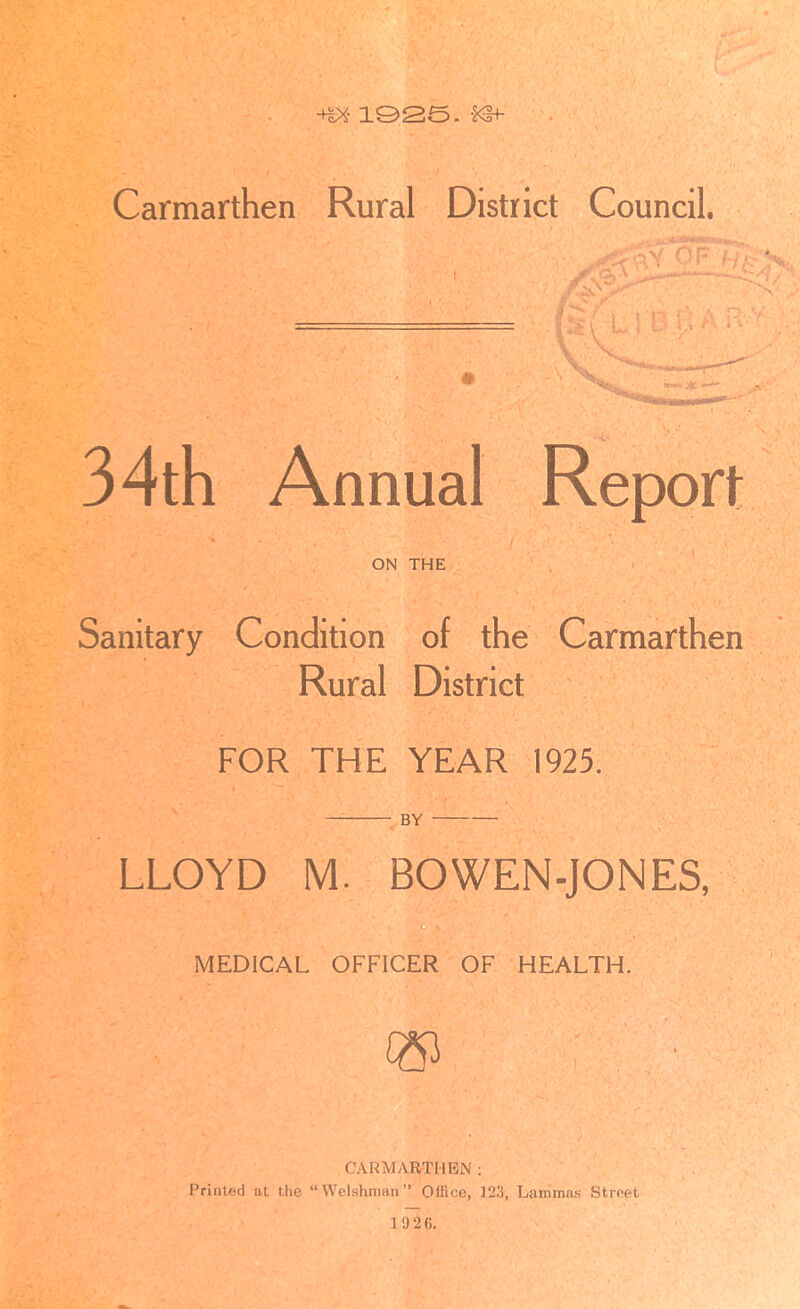 -Hs* 1925. *3+ Carmarthen Rural District Council. 'lY V Of <J/ V 34th Annual Report ON THE Sanitary Condition of the Carmarthen Rural District FOR THE YEAR 1923. BY LLOYD M BOWEN-JONES, MEDICAL OFFICER OF HEALTH. CARMARTHEN: Printed at the “Welshman” Office, 323, Lanimas Street 10 26.