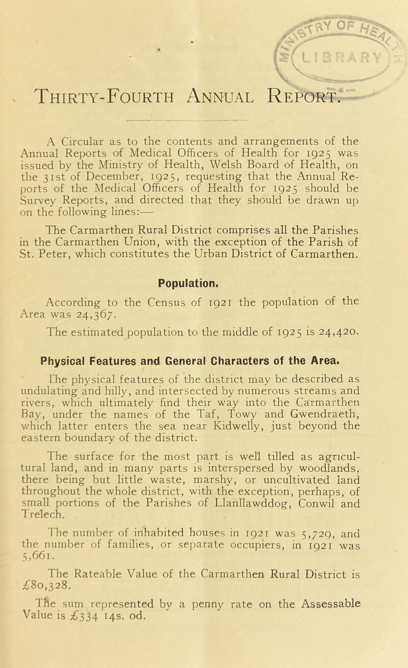 \ Thirty-Fourth Annual Report. A Circular as to the contents and arrangements of the Annual Reports of Medical Officers of Health for 1925 was issued by the Ministry of Health, Welsh Board of Health, on the 31st of December, 1925, requesting that the Annual Re- ports of the Medical Officers of Health for 1925 should be Survey Reports, and directed that they should be drawn up on the following lines:— The Carmarthen Rural District comprises all the Parishes in the Carmarthen Union, with the exception of the Parish of St. Peter, which constitutes the Urban District of Carmarthen. Population. According to the Census of 1921 the population of the Area was 24,367. The estimated population to the middle of 1925 is 24,420. Physical Features and General Characters of the Area. The physical features of the district may be described as undulating and hilly, and intersected by numerous streams and rivers, which ultimately find their way into the Carmarthen Bay, under the names of the Taf, Towy and Gwendraeth, which latter enters the sea near Kidwelly, just beyond the eastern boundary of the district. The surface for the most part is well tilled as agricul- tural land, and in many parts is interspersed by woodlands, there being but little waste, marshy, or uncultivated land throughout the whole district, with the exception, perhaps, of small portions of the Parishes of Llanllawddog, Conwil and Trelech. The number of inhabited houses in 1921 was 5,729, and the number of families, or separate occupiers, in 1921 was 5,661. The Rateable Value of the Carmarthen Rural District is £80,328. The sum represented by a penny rate on the Assessable Value is £334 14s. od.