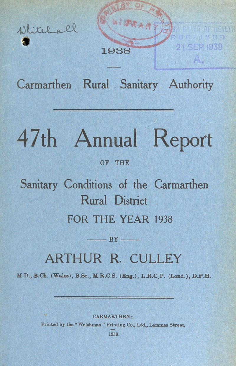 Carmarthen Rural Sanitary Authority 4 7th Annual Report OF THE Sanitary Conditions of the Carmarthen Rural District FOR THE YEAR 1938 BY ARTHUR R. CULLEY MJX.B.Ch (Wales), B.Sc., M.R.C.S. (Eng.), L.R.C.P. (Land.), D.PJE. CARMARTHEN: Printed by the “ Welshman ” Printing Co, Ltd, Lammas Street, 1839