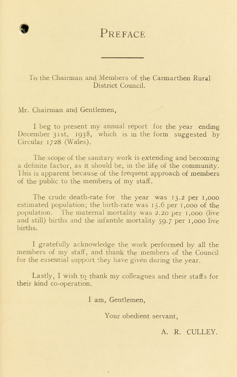 Preface To the Chairman and Members of the Carmarthen Rural District Council. Mr. Chairman and Gentlemen, I beg to present my annual report for the year ending December 31st, 1938, which is in the form suggested by Circular 1728 (Wales). The scope of the sanitary work is extending and becoming a definite factor, as it should be, in the life of the community. This is apparent because, of the frequent approach of members of the public to the members of my staff. The crude death-rate for the year was 13.2 per 1,000 estimated population; the birth-rate was 15.6 per 1,000 of the population. The maternal mortality was 2.20 per 1,000 (live and still) births and the infantile mortality 59.7 per 1,000 live births. I gratefully acknowledge the work performed by all the members of my staff, and thank the members of the Council for the essential support they have given during the year. Lastly, I wish to thank my colleagues and their staffs for their kind co-operation. I am, Gentlemen, Your obedient servant, A. R. CULLEY.