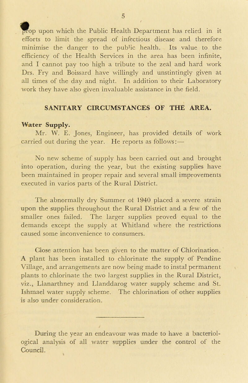 op upon which the Public Health Department has relied in it efforts to limit the spread of infectious disease and therefore minimise the danger to the pub'ic health. Its value to the efficiency of the Health Services in the area has been infinite, and I cannot pay too high a tribute to the zeal and hard work Drs. Fry and Boissard have willingly and unstintingly given at all times of the day and night. In addition to their Laboratory work they have also given invaluable assistance in the field. SANITARY CIRCUMSTANCES OF THE AREA. Water Supply. Mr. W. E. Jones, Engineer, has provided details of work cari'ied out during the year. He reports as follows:— No new scheme of supply has been carried out and brought into operation, during the year, but the existing supplies have been maintained in proper repair and several small improvements executed in varios parts of the Rural District. The abnormally dry Summer ol 1940 placed a severe strain upon the supplies throughout the Rural District and a few of the smaller ones failed. The larger supplies proved equal to the demands except the supply at Whitland where the restrictions caused some inconvenience to consumers. Close attention has been given to the matter of Chlorination. A plant has been installed to chlorinate the supply of Pendine Village, and arrangements are now being made to instal permanent plants to chlorinate the two largest supplies in the Rural District, viz., Llanarthney and Llanddarog water supply scheme and St. Ishmael water supply scheme. The chlorination of other supplies is also under consideration. During the year an endeavour was made to have a bacteriol- ogical analysis of all water supplies under the control of the Council.