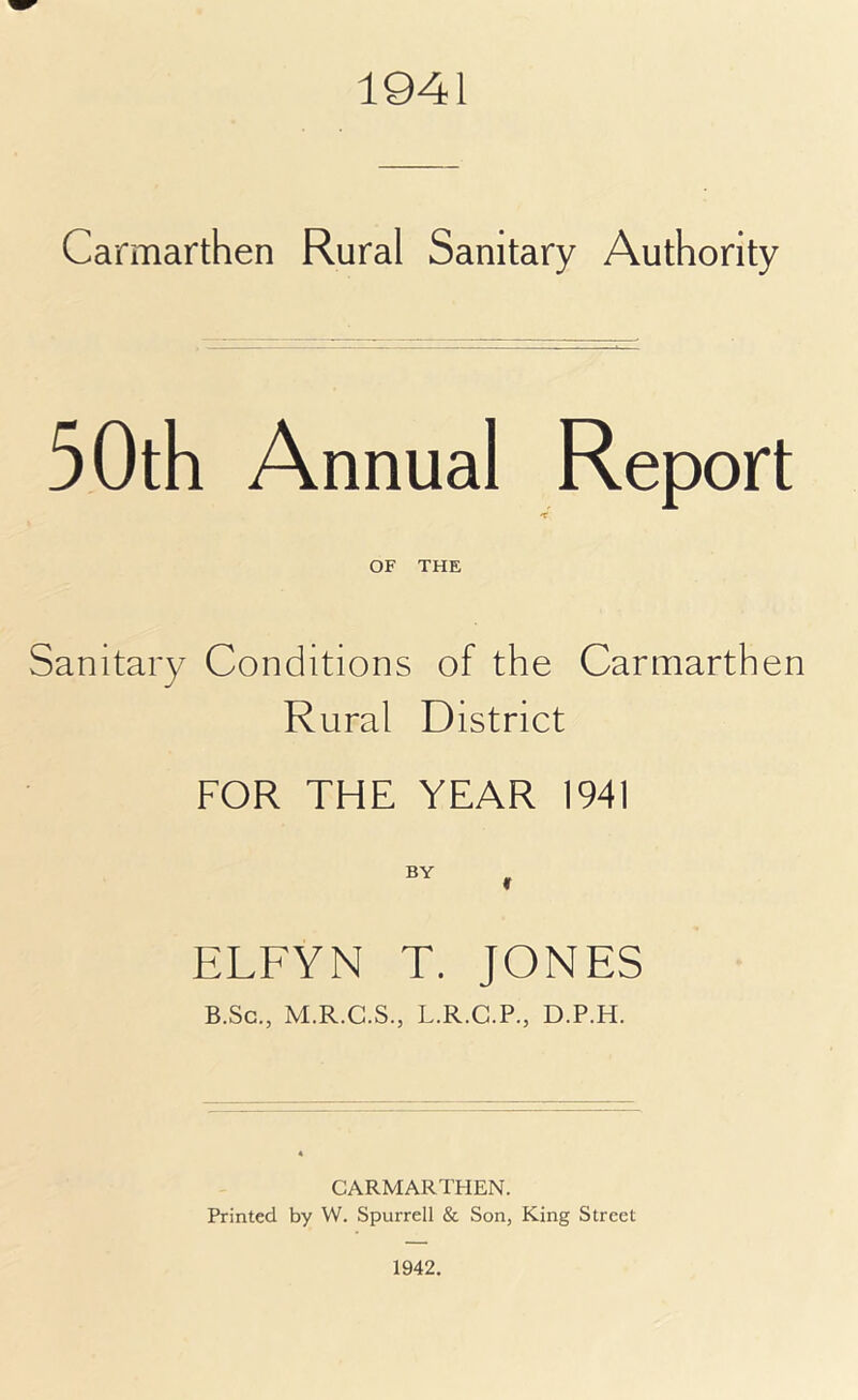 1941 Carmarthen Rural Sanitary Authority 50th Annual Report OF THE Sanitary Conditions of the Carmarthen Rural District FOR THE YEAR 1941 ELFYN T. JONES B.Sc., M.R.C.S., L.R.C.P., D.P.H. CARMARTHEN. Printed by W. Spurred & Son, King Street 1942.