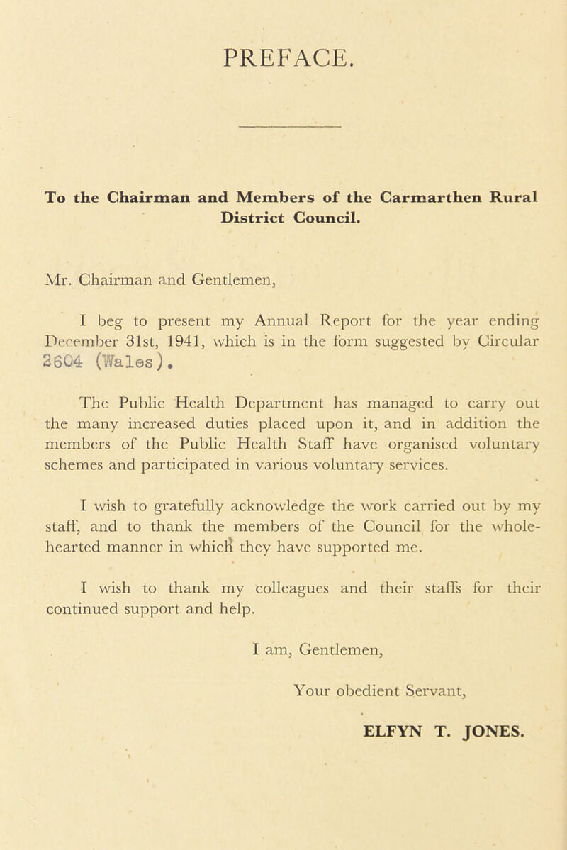 PREFACE. To the Chairman and Members of the Carmarthen Rural District Council. Mr. Chairman and Gentlemen, I beg to present my Annual Report for the year ending December 31st, 1941, which is in the form suggested by Circular 2604 (Wales). The Public Health Department has managed to carry out the many increased duties placed upon it, and in addition the members of the Public Health Staff have organised voluntary schemes and participated in various voluntary services. I wish to gratefully acknowledge the work carried out by my staff, and to thank the members of the Council for the whole- hearted manner in whicla they have supported me. I wish to thank my colleagues and their staffs for their continued support and help. I am, Gentlemen, Your obedient Servant, ELFYN T. JONES.