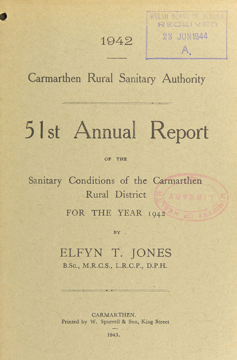 1942 23 JUN1944 Carmarthen Rural Sanitary Authority 51 st Annual Report OF THE i • . Sanitary Conditions of the Carmarthen Rural District FOR THE YEAR 1942 BY ELFYN T. JONES B.Sc., M.R.C.S., L.R.G.P., D.P.H. CARMARTHEN. Printed by W. Spurred & Son, King Street 1943.