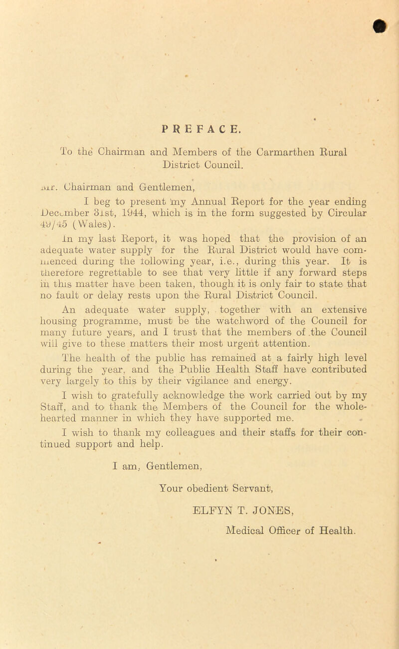 PREFACE. To the Chairman and Members of the Carmarthen Rural District Council. ±ur. Chairman and Gentlemen, I beg to present 'my Annual Report for the year ending December 3ist, 1944, which is in the form suggested by Circular 4y/45 (Wales). in my last Report, it was hoped that the provision of an adequate water supply for the Rural District would have com- menced during the following year, i.e., during this year. It is therefore regrettable to see that very little if any forward steps in this matter have been taken, though it is only fan to state that no fault or delay rests upon the' Rural District Council. An adequate water supply, together with an extensive housing programme, must be the watchword of the Council for many future years, and I trust that the members of .the Council will give to these matters their most urgent attention. The health of the public has remained at a fairly high level during the year, and the Public Health Staff have contributed very largely to this by their vigilance and energy. I wish to gratefully acknowledge the work carried out by my Staff, and to thank the Members of the Council for the whole- hearted manner in which they have supported me. I wish to thank my colleagues and their staffs for their con- tinued support and help. 4 I am, Gentlemen, Your obedient Servant, ELFYN T. JONES, Medical Officer of Health.