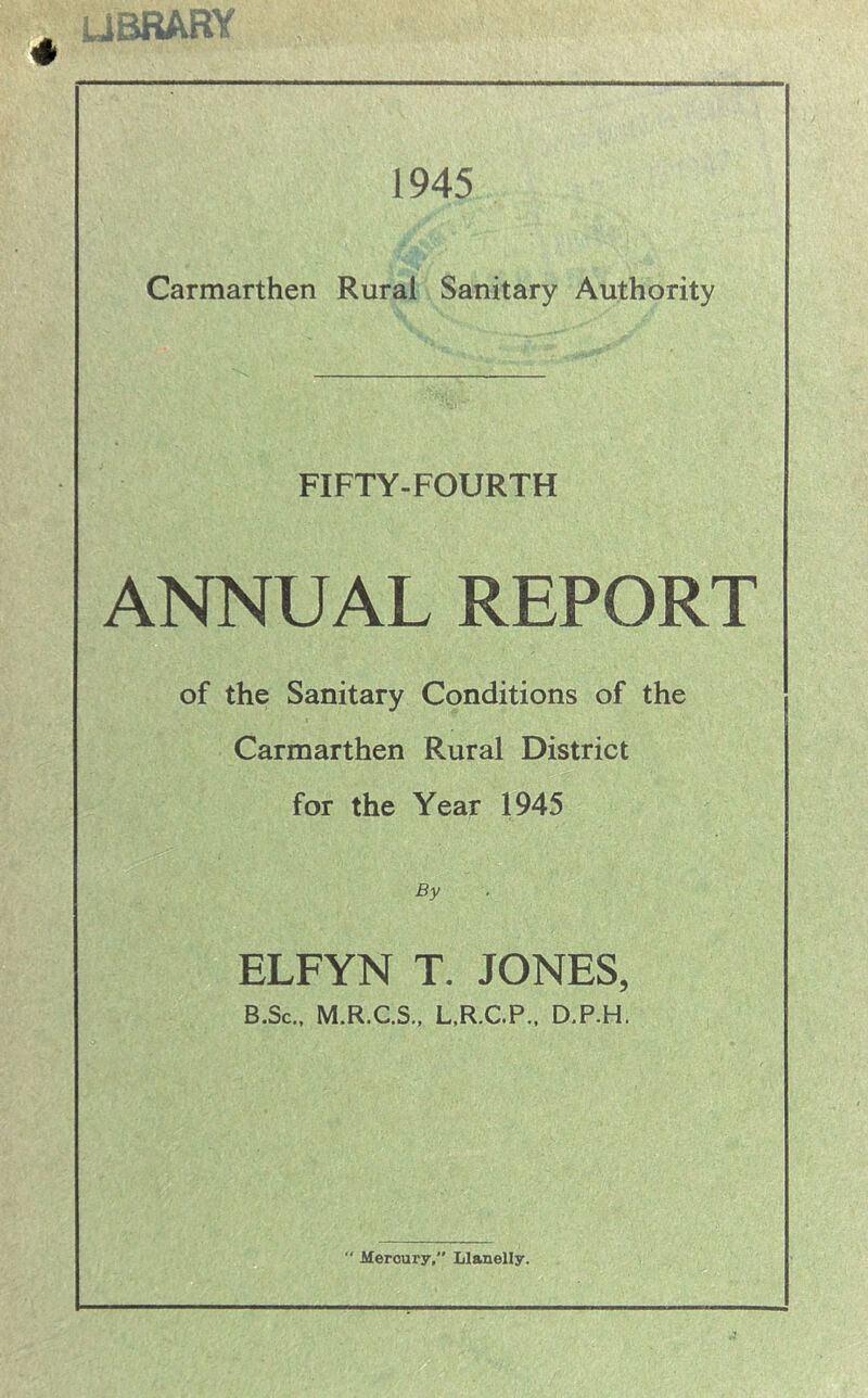 LIBRARY ; 1945 Carmarthen Rural Sanitary Authority FIFTY-FOURTH ANNUAL REPORT of the Sanitary Conditions of the Carmarthen Rural District for the Year 1945 By ELFYN T. JONES, B.Sc., M.R.C.S., L.R.C.P., D.P.H.