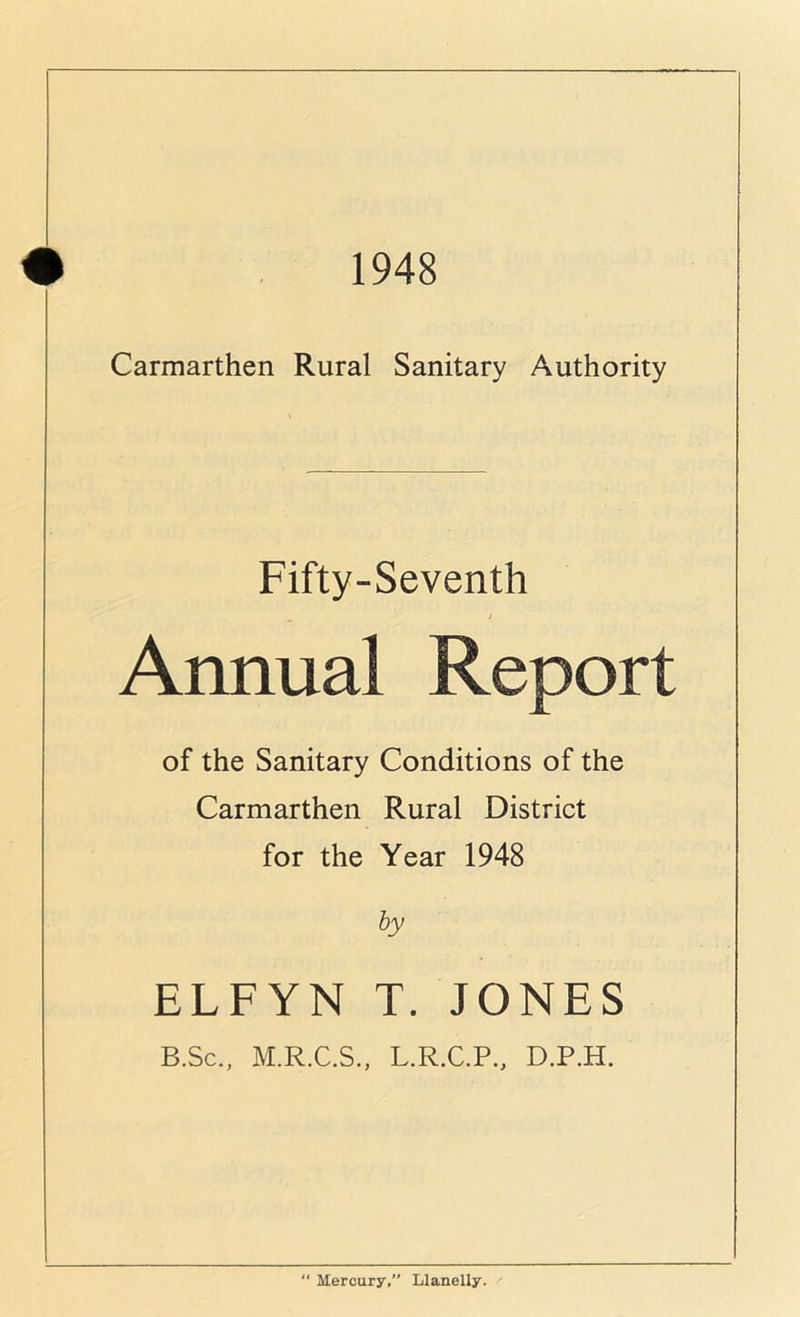 1948 Carmarthen Rural Sanitary Authority Fifty-Seventh Annual Report of the Sanitary Conditions of the Carmarthen Rural District for the Year 1948 by ELFYN T. JONES B.Sc., M.R.C.S., L.R.C.P., D.P.H.