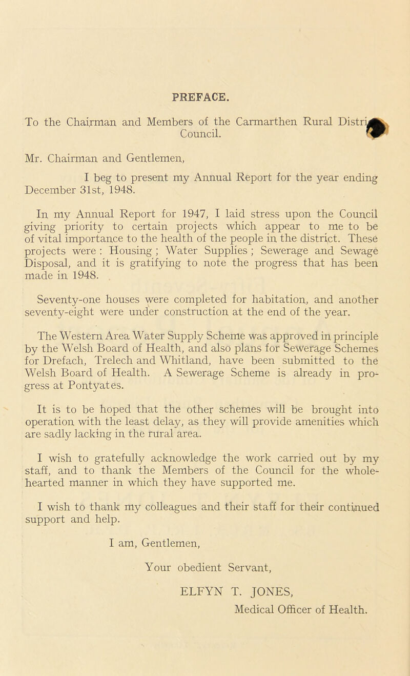 PREFACE. To the Chairman and Members of the Carmarthen Rural Distry Council. Mr. Chairman and Gentlemen, I beg to present my Annual Report for the year ending December 31st, 1948. In my Annual Report for 1947, I laid stress upon the Council giving priority to certain projects which appear to me to be of vital importance to the health of the people in the district. These projects were : Housing ; Water Supplies ; Sewerage and Sewage Disposal, and it is gratifying to note the progress that has been made in 1948. Seventy-one houses were completed for habitation, and another seventy-eight were under construction at the end of the year. The Western Area Water Supply Scheme was approved in principle by the Welsh Board of Health, and also plans for Sewerage Schemes for Drefach, Trelech and Whitland, have been submitted to the Welsh Board of Health. A Sewerage Scheme is already in pro- gress at Pontyates. It is to be hoped that the other schemes will be brought into operation with the least delay, as they will provide amenities which are sadly lacking in the rural area. I wish to gratefully acknowledge the work carried out by my staff, and to thank the Members of the Council for the whole- hearted manner in which they have supported me. I wish to thank my colleagues and their staff for their continued support and help. I am, Gentlemen, Your obedient Servant, ELFYN T. JONES, Medical Officer of Health.