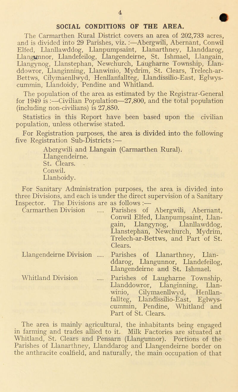 SOCIAL CONDITIONS OF THE AREA. The Carmarthen Rural District covers an area of 202,733 acres, and is divided into 29 Parishes, viz. :—Abergwili, Abernant, Conwil Elfed, Llanllawddog, Llanpumpsaint, Llanarthney, Llanddarog, Llangunnor, Llandefeilog, Llangendeirne, St. Ishmael, Llangain, Llangynog, Llanstephan, Newchurch, Laugharne Township, Llan- ddowror, Llanginning, Llanwinio, Mydrim, St. Clears, Trelech-ar- Bettws, Cilymaenllwyd, Henllanfallteg, Llandissilio-East, Eglwys- cummin, Llandoidy, Pendine and Whitland. The population of the area as estimated by the Registrar-General for 1949 is :—Civilian Population—27,800, and the total population (including non-civilians) is 27,850. Statistics in this Report have been based upon the civilian population, unless otherwise stated. For Registration purposes, the area is divided into the following five Registration Sub-Districts :— Abergwili and Llangain (Carmarthen Rural). Llangendeirne. St. Clears. Conwil. Llanboidy. For Sanitary Administration purposes, the area is divided into three Divisions, and each is under the direct supervision of a Sanitary Inspector. The Divisions are as follows :— Carmarthen Division Parishes of Abergwili, Abernant, Conwil Elfed, Llanpumpsaint, Llan- gain, Llangynog, Llanllawddog, Llanstephan, Newchurch, Mydrim, Trelech-ar-Bettws, and Part of St. Clears. Llangendeirne Division Parishes of Llanarthney, Llan- ddarog, Llangunnor, Llandefeilog, Llangendeirne and St. Ishmael. Whitland Division Parishes of Laugharne Township, Llanddowror, Llanginning, Llan- winio, Cilymaenllwyd, Henllan- fallteg, Llandissilio-East, Eglwys- cummin, Pendine, Whitland and Part of St. Clears. The area is mainly agricultural, the inhabitants being engaged in farming and trades allied to it. Milk Factories are situated at Whitland, St. Clears and Pensarn (Llangunnor). Portions of the Parishes of Llanarthney, Llanddarog and Llangendeirne border on the anthracite coalfield, and naturally, the main occupation of that