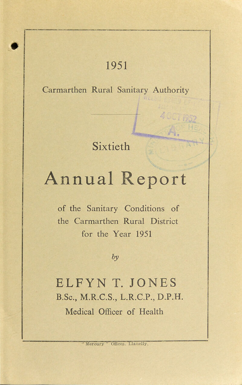 1951 Carmarthen Rural Sanitary Authority Sixtieth Annual Report of the Sanitary Conditions of the Carmarthen Rural District for the Year 1951 by ELFYN T. JONES B.Sc., M.R.C.S., L.R.C.P., D.P.H. Medical Officer of Health