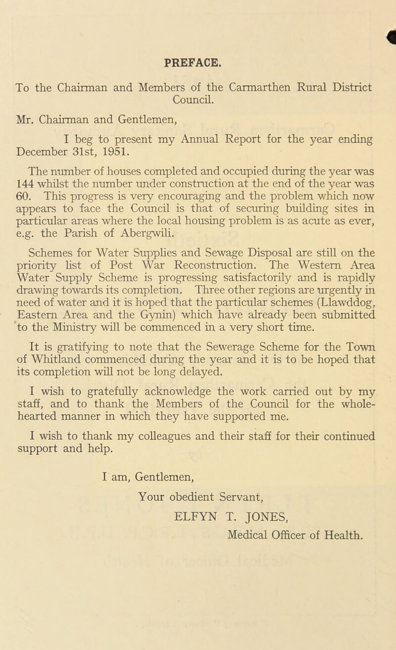 PREFACE. To the Chairman and Members of the Carmarthen Rural District Council. Mr. Chairman and Gentlemen, I beg to present my Annual Report for the year ending December 31st, 1951. The number of houses completed and occupied during the year was 144 whilst the number under construction at the end of the year was 60. This progress is very encouraging and the problem which now appears to face the Council is that of securing building sites in particular areas where the local housing problem is as acute as ever, e.g. the Parish of Abergwili. Schemes for Water Supplies and Sewage Disposal are still on the priority list of Post War Reconstruction. The Western Area Water Supply Scheme is progressing satisfactorily and is rapidly drawing towards its completion. Three other regions are urgently in need of water and it is hoped that the particular schemes (Llawddog, Eastern Area and the Gynin) which have already been submitted to the Ministry will be commenced in a very short time. It is gratifying to note that the Sewerage Scheme for the Town of Whitland commenced during the year and it is to be hoped that its completion will not be long delayed. I wish to gratefully acknowledge the work carried out by my staff, and to thank the Members of the Council for the whole- hearted manner in which they have supported me. I wish to thank my colleagues and their staff for their continued support and help. I am, Gentlemen, Your obedient Servant, ELFYN T. JONES, Medical Officer of Health.