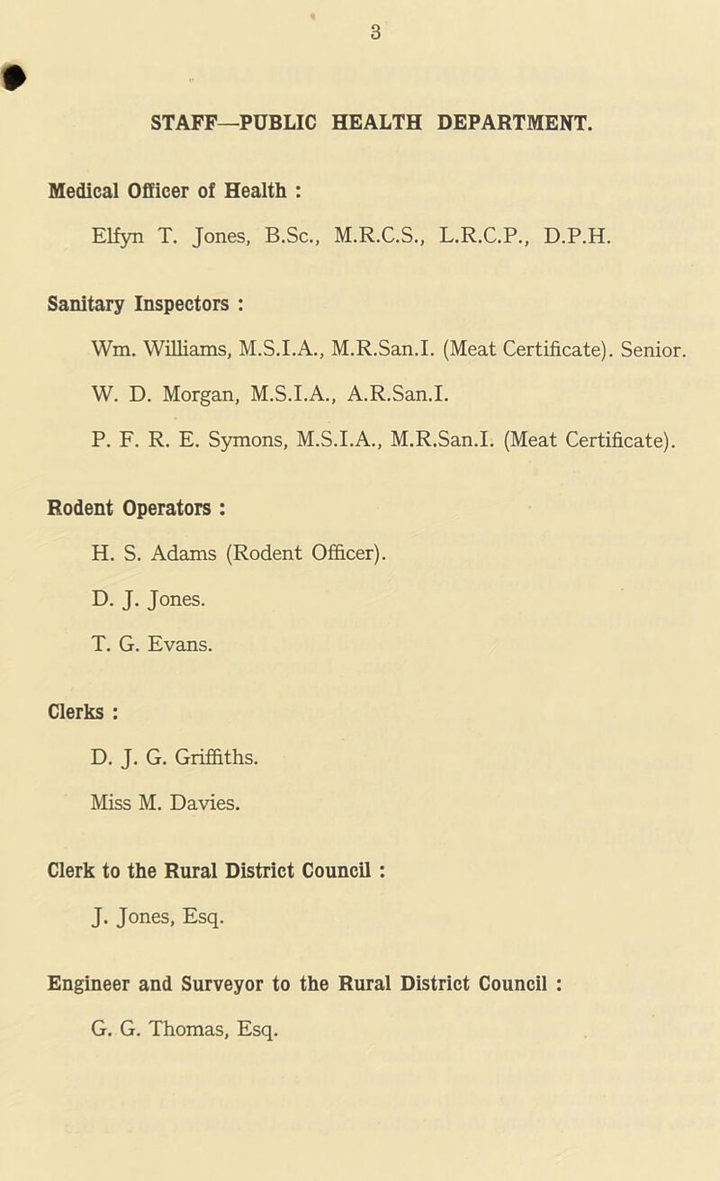 STAFF—PUBLIC HEALTH DEPARTMENT. Medical Officer of Health : Elfyn T. Jones, B.Sc., M.R.C.S., L.R.C.P., D.P.H. Sanitary Inspectors : Wm. Williams, M.S.I.A., M.R.San.I. (Meat Certificate). Senior. W. D. Morgan, M.S.I.A., A.R.San.I. P. F. R. E. Symons, M.S.I.A., M.R.San.I. (Meat Certificate). Rodent Operators : H. S. Adams (Rodent Officer). D. J. Jones. T. G. Evans. Clerks : D. J. G. Griffiths. Miss M. Davies. Clerk to the Rural District Council: J. Jones, Esq. Engineer and Surveyor to the Rural District Council : G. G. Thomas, Esq.