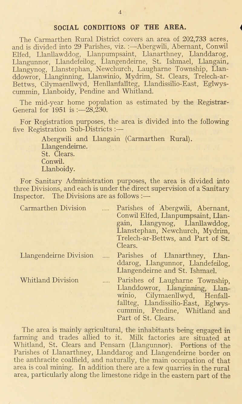 SOCIAL CONDITIONS OF THE AREA. ( The Carmarthen Rural District covers an area of 202,733 acres, and is divided into 29 Parishes, viz. :—Abergwili, Abemant, Conwil Elfed, Llanllawddog, Llanpumpsaint, Llanarthney, Llanddarog, Llangunnor, Llandefeilog, Llangendeirne, St. Ishmael, Llangain, Llangynog, Llanstephan, Newchurch, Laugharne Township, Llan- ddowror, Llanginning, Llanwinio, Mydrim, St. Clears, Trelech-ar- Bettws, Cilymaenllwyd, Henllanfallteg, Llandissilio-East, Eglwys- cummin, Llanboidy, Pendine and Whitland. The mid-year home population as estimated by the Registrar- General for 1951 is 28,230. For Registration purposes, the area is divided into the following five Registration Sub-Districts :— Abergwili and Llangain (Carmarthen Rural). Llangendeirne. St. Clears. Conwil. Llanboidy. For Sanitary Administration purposes, the area is divided into three Divisions, and each is under the direct supervision of a Sanitary Inspector. The Divisions are as follows :— Carmarthen Division Parishes of Abergwili, Abernant, Conwil Elfed, Llanpumpsaint, Llan- gain, Llangynog, Llanllawddog, Llanstephan, Newchurch, Mydrim, Trelech-ar-Bettws, and Part of St. Clears. Llangendeirne Division Parishes of Llanarthney, Llan- ddarog, Llangunnor, Llandefeilog, Llangendeirne and St. Ishmael. Whitland Division Parishes of Laugharne Township, Llanddowror, Llanginning, Llan- winio, Cilymaenllwyd, Henfall- fallteg, Llandissilio-East, Eglwys- cummin, Pendine, Whitland and Part of St. Clears. The area is mainly agricultural, the inhabitants being engaged in farming and trades allied to it. Milk factories are situated at Whitland, St. Clears and Pensarn (Llangunnor). Portions of the Parishes of Llanarthney, Llanddarog and Llangendeirne border on the anthracite coalfield, and naturally, the main occupation of that area is coal mining. In addition there are a few quarries in the rural area, particularly along the limestone ridge in the eastern part of the