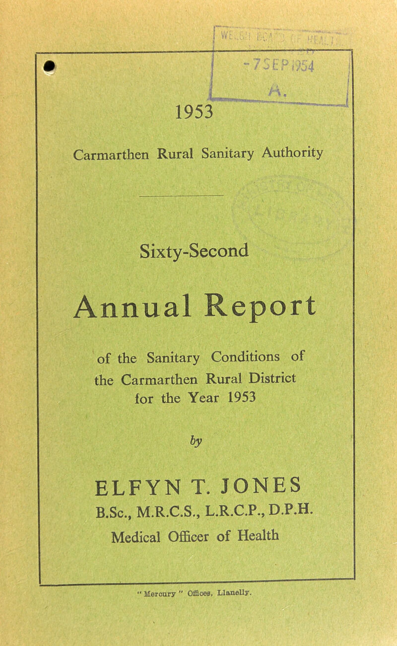 ■u.i ' D* . 1 1953 Carmarthen Rural Sanitary Authority Sixty-Second Annual Report of the Sanitary Conditions of the Carmarthen Rural District for the Year 1953 by ELFYN T. JONES B.Sc., M.R.C.S., L.R.C.P., D.P.H. Medical Officer of Health “ Mercury  Offices, Llanelly.