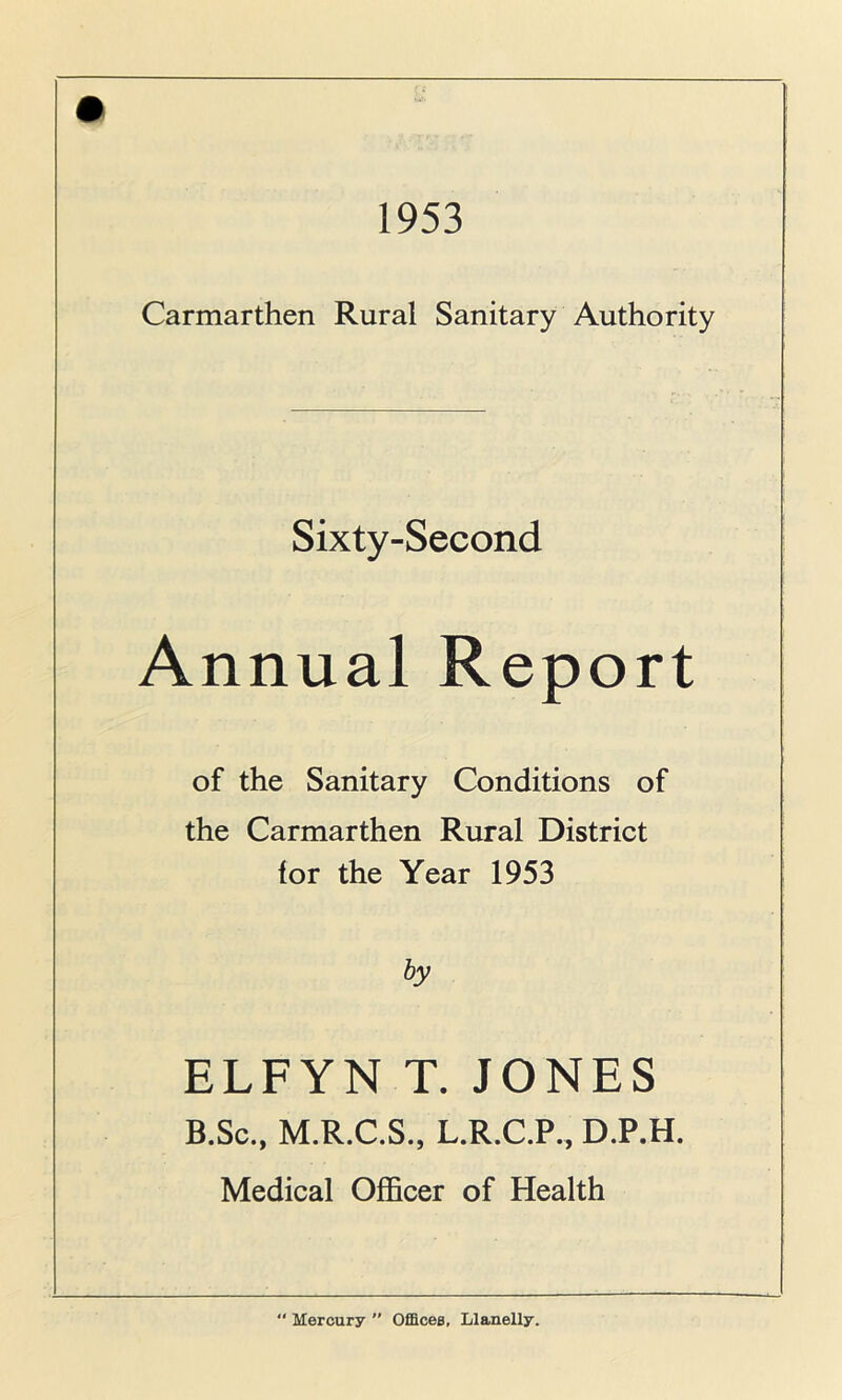 1953 Carmarthen Rural Sanitary Authority Sixty-Second Annual Report of the Sanitary Conditions of the Carmarthen Rural District for the Year 1953 by ELFYN T. JONES B.Sc., M.R.C.S., L.R.C.P., D.P.H. Medical Officer of Health