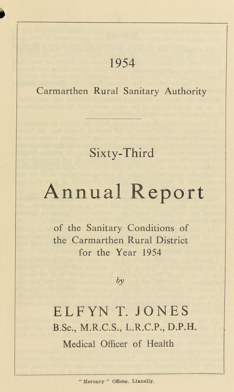 1954 Carmarthen Rural Sanitary Authority Sixty-Third Annual Report of the Sanitary Conditions of the Carmarthen Rural District for the Year 1954 by ELFYN T. JONES B.Sc., M.R.C.S., L.R.C.P., D.P.H. Medical Officer of Health