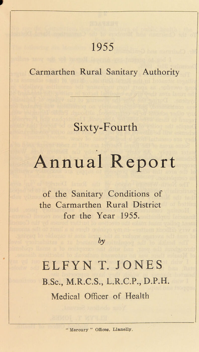 1955 Carmarthen Rural Sanitary Authority Sixty-Fourth Annual Report of the Sanitary Conditions of the Carmarthen Rural District for the Year 1955. by ELFYN T. JONES B.Sc., M.R.C.S., L.R.C.P., D.P.H. Medical Officer of Health