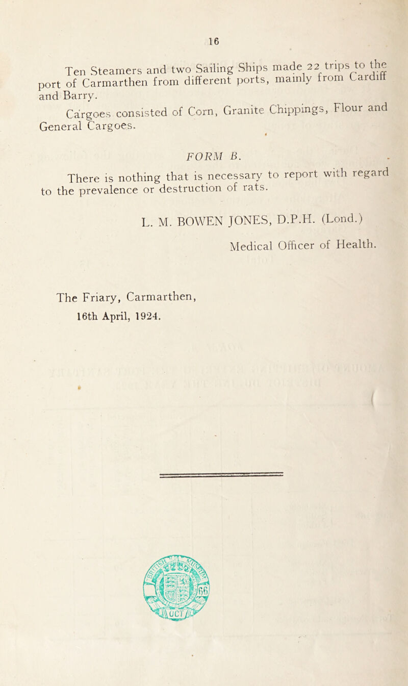 and Barry. Cargoes consisted of Corn, Granite Chippings. Flour and General Cargoes. FORM B. There is nothing that is necessary to report with regard to the prevalence or destruction of rats. L. M. BOWEN JONES, D.P.H. (Lond.) Medical Officer of Health. The Friary, Carmarthen, 16th April, 1924.