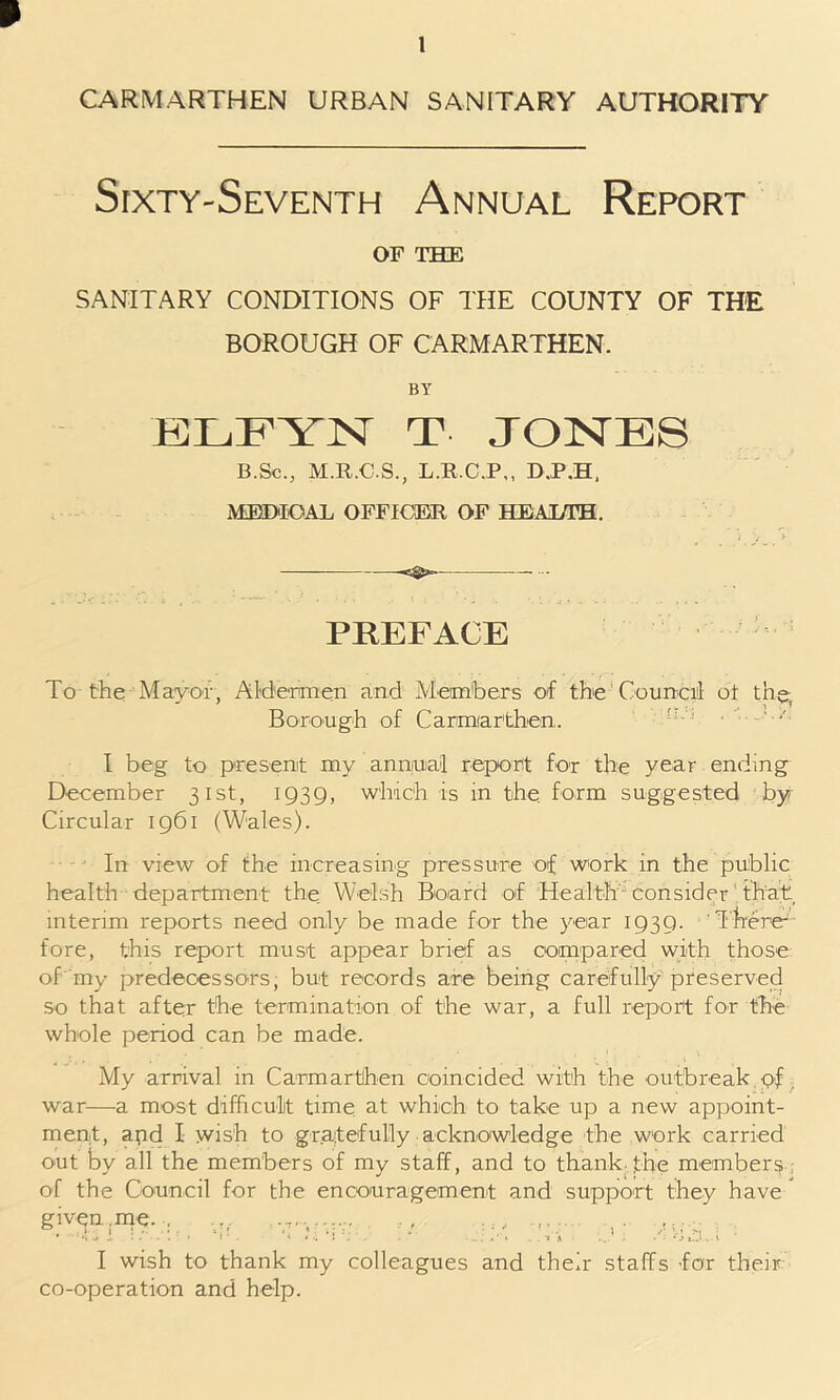 p 1 CARMARTHEN URBAN SANITARY AUTHORITY Sixty-Seventh Annual Report OF THE SANITARY CONDITIONS OF THE COUNTY OF THE BOROUGH OF CARMARTHEN. BY ELFYN T JONES B.Sc., M.R.C.S., L.R.C.P,, D.P.H, MEDICAL OFFICER OF HEALTH. PREFACE To the Mayor, Aldermen and Members of the Council of the, Borough of Carmiarthen. n-J • I beg to present my annual report for the year ending December 31st, 1939, winch is in the. form suggested by Circular 1961 (Wales). In view of the increasing pressure of work in the public health department the Welsh Board of Health consider that, interim reports need only be made for the year 1939. There- fore, this report must appear brief as compared with those of my predecessors, but records are being carefully preserved so that after the termination of the war, a full report for the whole period can be made. My arrival in Carmarthen coincided with the outbreak pf war—a most difficult time at which to take up a new appoint- ment, apd I wish to gratefully acknowledge the work carried out by all the members of my staff, and to thank,the members ; of the Council for the encouragement and support they have givfp.me. . ,r ,..r. . ,, , . I wish to thank my colleagues and their staffs for their co-operation and help.