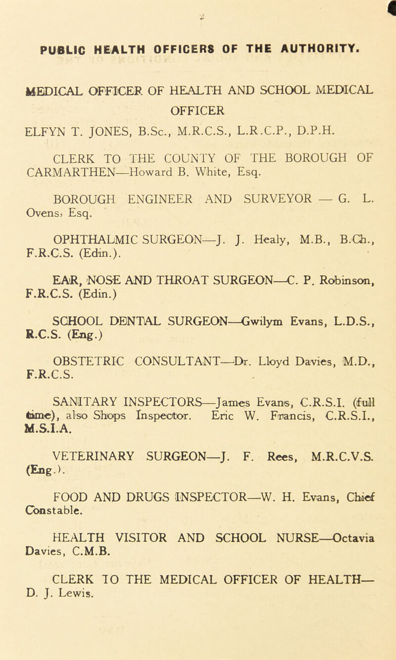 PUBLIC HEALTH OFFICERS OF THE AUTHORITY. MEDICAL OFFICER OF HEALTH AND SCHOOL MEDICAL OFFICER ELFYN T. JONES, B.Sc., M.R.C.S., L.R.C.P., D.P.H. CLERK TO THE COUNTY OF THE BOROUGH OF CARMARTHEN—Howard B. White, Esq. BOROUGH ENGINEER AND SURVEYOR — G. L. Ovens, Esq. OPHTHALMIC SURGEON—J. J. Healy, M.B., B.Ch., F.R.C.S. (Edin.). EAR, -NOSE AND THROAT SURGEON—C. P. Robinson, F.R.C.S. (Edin.) SCHOOL DENTAL SURGEON—Gwilym Evans, L.D.S., R.C.S. (Eng.) OBSTETRIC CONSULTANT—Dr. Lloyd Davies, M.D., F.R.C.S. SANITARY INSPECTORS—James Evans, C.R.S.I. (full tame), also Shops Inspector. Eric W. Francis, C.R.S.I., M.S.I.A. VETERINARY SURGEON—J. F. Rees, M.R.C.V.S. (Eng.). FOOD AND DRUGS INSPECTOR—W. H. Evans, Chaef Constable. HEALTH VISITOR AND SCHOOL NURSE—Octavia Davies, C.M.B. CLERK TO THE MEDICAL OFFICER OF HEALTH— D. J. Lewis.