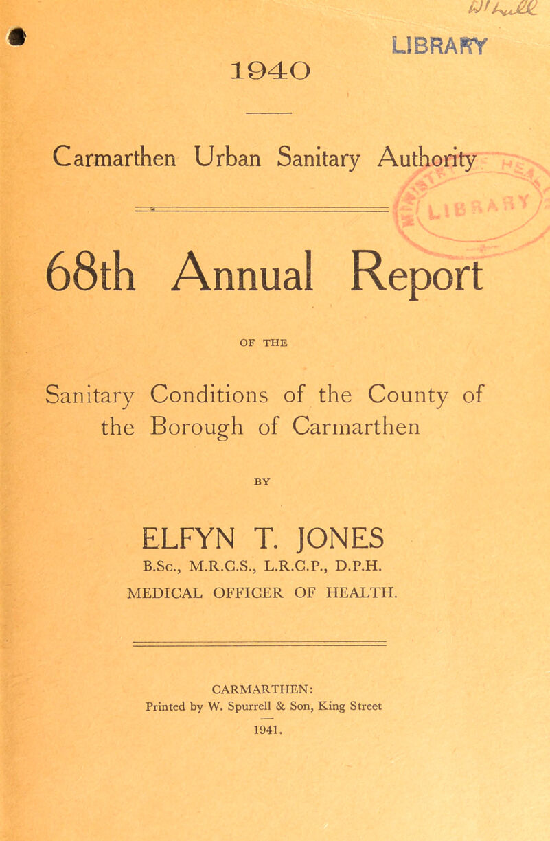 1940 LIBRARY Carmarthen Urban Sanitary Authority 68th Annual Report OF THE Sanitary Conditions of the County of the Borough of Carmarthen ELFYN T. JONES B.Sc., M.R.C.S., L.R.C.P., D.P.H. MEDICAL OFFICER OF HEALTH CARMARTHEN: Printed by W. Spurrell & Son, King Street