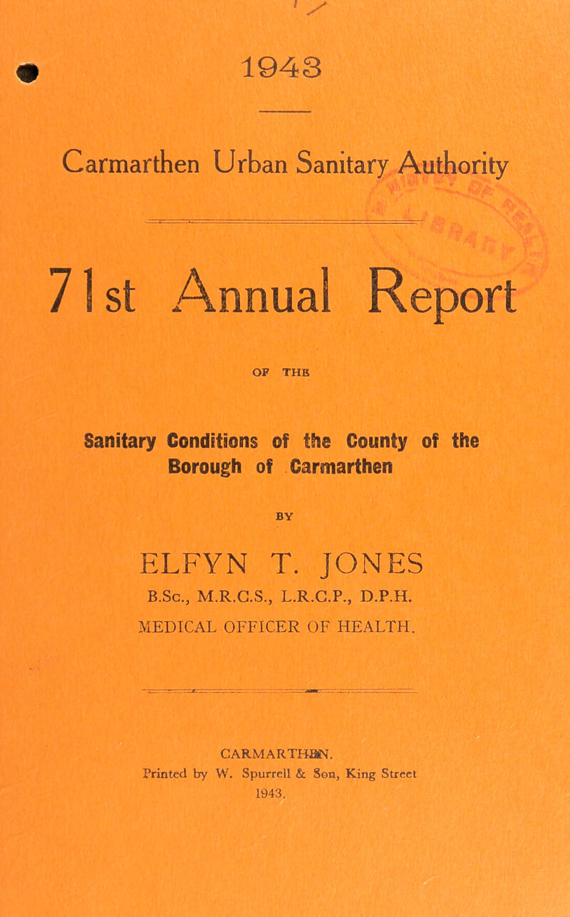 1943 Carmarthen Urban Sanitary Authority ■ 71 st Annual Report OF THE Sanitary Conditions of the County of the Borough of Carmarthen BY ELFYN T. JONES B.Sc., M.R.C.S., L.R.C.P., D.P.H. MEDICAL OFFICER OF HEALTH. CARMARTHEN. Printed by W. Spurred & Son, King Street 1943.