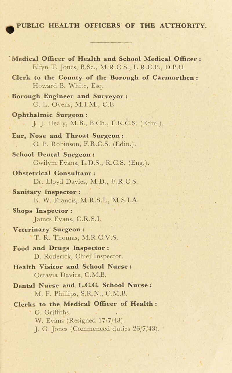 PUBLIC HEALTH OFFICERS OF THE AUTHORITY. Medical Officer of Health and School Medical Officer : Elfyn.T. Jones, B.Sc., M.R.C.S., L.R.C.P., D.P.H. Clerk to the County of the Borough of Carmarthen : Howard B. White, Esq. Borough Engineer and Surveyor : G. L. Ovens, G.E. Ophthalmic Surgeon : J. J. Healy, M.B., B.Ch., F.R.G.S. (Edin.). Ear, Nose and Throat Surgeon : C. P. Robinson, F.R.G.S. (Edin.). School Dental Surgeon : Gwilym Evans, L.D.S., R.G.S. (Eng.). Obstetrical Consultant : Dr. Lloyd Davies, M.D., F.R.G.S. Sanitary Inspector : E. W. Francis, M.R.S.I., M.S.I.A. Shops Inspector : James Evans, G.R.S.I. Veterinary Surgeon : T. R. Thomas, M.R.C.V.S. Food and Drugs Inspector : D. Roderick, Chief Inspector. Health Visitor and School Nurse : Octavia Davies, G.M.B. Dental Nurse and L.C.C. School Nurse : M. F. Phillips, S.R.N., G.M.B. Clerks to the Medical Officer of Health : ' G. Griffiths. W. Evans (Resigned 17/7/43). J. G. Jones (Commenced duties 26/7/43).