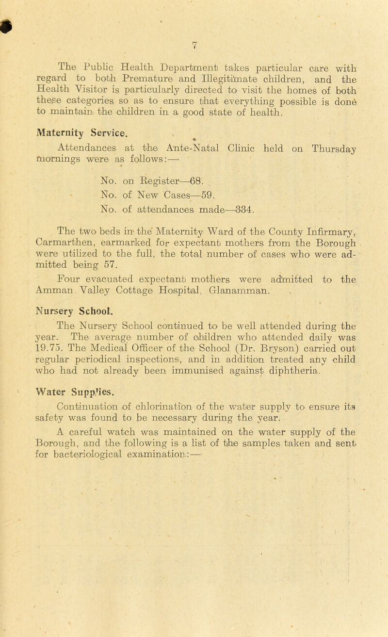 The Public Health Department takes particular care with regard to both Premature and Illegitimate children, and the Health Visitor is particularly directed to visit the homes of both these categories so as to ensure that everything possible is dond to maintain, the children in a good state of health. Maternity Service. Attendances at the Ante-Natal Clinic held on Thursday rnomings were as follows:—■ No. on Register—68. No., of New Cases—59. No. of attendances made—334. The two beds in the Maternity Ward of the County Infirmary, Carmarthen, earmarked for expectant mothers from the Borough were utilized to the full, the total number of cases who were ad- mitted being 57. Four evacuated expectant mothers were admitted to the Amman Valley Cottage Hospital, Glanamman. Nursery School;. The Nursery School continued to be well attended during the year. The average number of children who. attended daily was 19.75. The Medical Officer of the School (Dr. Bryson) carried out regular periodical inspections, and in addition treated any child who had not already been immunised against diphtheria. Water Supp’ies. Continuation of chlorination of the water supply to. ensure its safety was found to be necessary during the year. A careful watch was maintained on the water supply of the Borough, and the following is a list of the samples taken and sent for bacteriological examination.:—