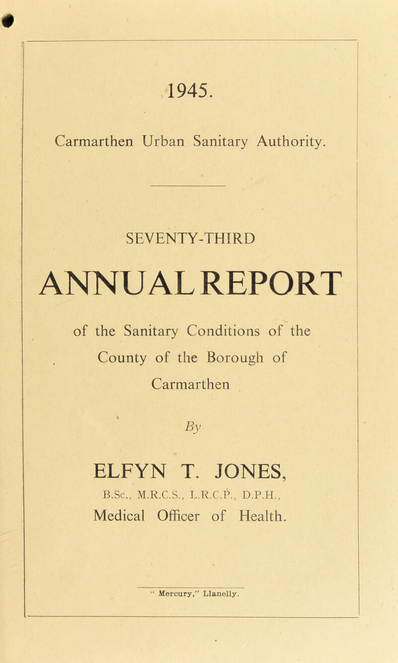 1945. Carmarthen Urban Sanitary Authority. SEVENTY-THIRD ANNUAL REPORT ■Si of the Sanitary Conditions of the County of the Borough of Carmarthen By ELFYN T. JONES, B.Sc., M.R.C.S., L.R.C.P., D.P.H., Medical Officer of Health.