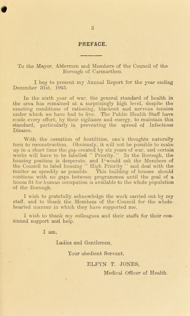 PREFACE. To the Mayor, Aldermen and Members of the Council of the Borough of Carmarthen. I beg to present my Annual Report for the year ending December 31st, 1945. In the sixth year of war, the general standard of health in the area has remained at a surprisingly high level, despite the exacting conditions of rationing, blackout and nervous tension under which we have had to live. The Public Health Staff have made every effort, by their vigilance and energy, to maintain this standard, particularly in preventing the spread of Infectious Disases. With the cessation of hostilities, one’s thoughts naturally turn to reconstruction. Obviously, it will not be possible to make up in a. short time the gap created by six years of war, and certain works will have to be labelled “ Priority.” In the Borough, the housing position is desperate, and I would ask the Members of the Council to label housing “ High Priority ” and deal with the matter as speedily as possible. This building of houses should continue with no gaps between programmes until the goal of a house fit for human occupation is available to the whole population of the Borough. I wish to gratefully acknowledge the work carried out by my staff, and to thank the Members of the Council for the whole- hearted manner in which they have supported me. I wish to thank my colleagues and their staffs for their con- tinued support and help. I am, Ladies and Gentlemen, Your obedient Servant, ELEYN T. JONES, Medical Officer of Health.