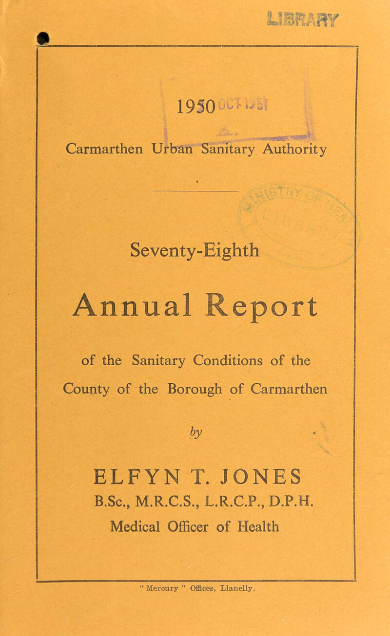 ft LIBRARY 1950 ....' Carmarthen Urban Sanitary Authority Seventy-Eighth Annual Report of the Sanitary Conditions of the County of the Borough of Carmarthen by ELFYN T. JONES B.Sc., M.R.C.S., L.R.C.P., D.P.H. Medical Officer of Health