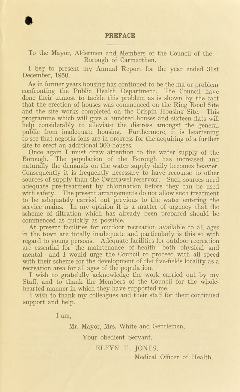 PREFACE To the Mayor, Aldermen and Members of the Council of the Borough of Carmarthen. I beg to present my Annual Report for the year ended 31st December, 1950. As in former years housing has continued to be the major problem confronting the Public Health Department. The Council have done their utmost to tackle this problem as is shown by the fact that the erection of houses was commenced on the Ring Road Site and the site works completed on the Crispin Housing Site. This programme which will give a hundred houses and sixteen flats will help considerably to alleviate the distress amongst the general public from inadequate housing. Furthermore, it is heartening to see that negotia ions are in progress for the acquiring of a further site to erect an additional 300 houses. Once again I must draw attention to the water supply of the Borough. The population of the Borough has increased and naturally the demands on the water supply daily becomes heavier. Consequently it is frequently necessary to have recourse to other sources of supply than the Cwmtawel reservoir. Such sources need adequate pre-treatment by chlorination before they can be used with safety. The present arrangements do not allow such treatment to be adequately carried out previous to the water entering the service mams. In my opinion it is a matter of urgency that the scheme of filtration which has already been prepared should be commenced as quickly as possible. At present facilities for outdoor recreation available to all ages in the town are totally inadequate and particularly is this so with regard to young persons. Adequate facilities for outdoor recreation are essential for the maintenance of health—both physical and mental—and I would urge the Council to proceed with all speed with their scheme for the development of the five-fields locality as a recreation area for all ages of the population. I wish to gratefully acknowledge the work carried out by my Staff, and to thank the Members of the Council for the whole- hearted manner in which they have supported me. I wish to thank my colleagues and their staff for their continued support and help. I am, Mr. Mayor, Mrs. White and Gentlemen, Your obedient Servant, ELFYN T. JONES, Medical Officer of Health.