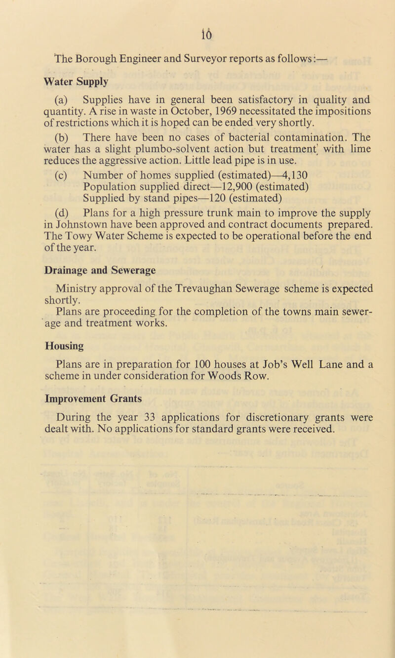 16 The Borough Engineer and Surveyor reports as follows:— Water Supply (a) Supplies have in general been satisfactory in quality and quantity. A rise in waste in October, 1969 necessitated the impositions of restrictions which it is hoped can be ended very shortly. (b) There have been no cases of bacterial contamination. The water has a slight plumbo-solvent action but treatment^ with lime reduces the aggressive action. Little lead pipe is in use. (c) Number of homes supplied (estimated)—4,130 Population supplied direct—12,900 (estimated) Supplied by stand pipes—120 (estimated) (d) Plans for a high pressure trunk main to improve the supply in Johnstown have been approved and contract documents prepared. The Towy Water Scheme is expected to be operational before the end of the year. Drainage and Sewerage Ministry approval of the Trevaughan Sewerage scheme is expected shortly. Plans are proceeding for the completion of the towns main sewer- age and treatment works. Housing Plans are in preparation for 100 houses at Job’s Well Lane and a scheme in under consideration for Woods Row. Improvement Grants During the year 33 applications for discretionary grants were dealt with. No applications for standard grants were received.