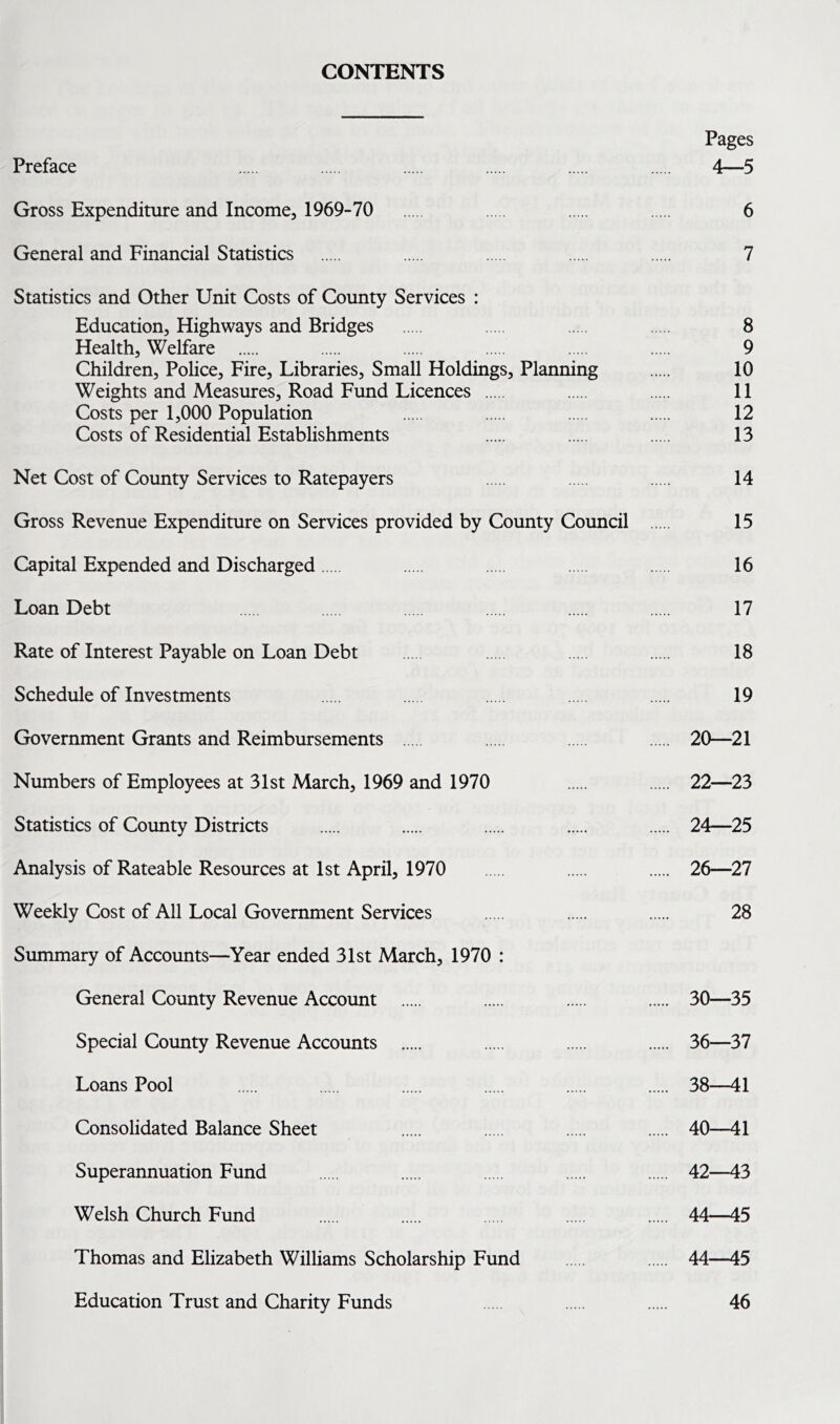 CONTENTS Pages Preface 4—5 Gross Expenditure and Income, 1969-70 6 General and Financial Statistics 7 Statistics and Other Unit Costs of County Services : Education, Highways and Bridges 8 Health, Welfare 9 Children, Police, Fire, Libraries, Small Holdings, Planning 10 Weights and Measures, Road Fund Licences 11 Costs per 1,000 Population 12 Costs of Residential Establishments 13 Net Cost of County Services to Ratepayers 14 Gross Revenue Expenditure on Services provided by County Council 15 Capital Expended and Discharged 16 Loan Debt 17 Rate of Interest Payable on Loan Debt 18 Schedule of Investments 19 Government Grants and Reimbursements 20—21 Numbers of Employees at 31st March, 1969 and 1970 22—23 Statistics of County Districts 24—25 Analysis of Rateable Resources at 1st April, 1970 26—27 Weekly Cost of All Local Government Services 28 Summary of Accounts—Year ended 31st March, 1970 : General County Revenue Account 30—35 Special County Revenue Accounts 36—37 Loans Pool 38—41 Consolidated Balance Sheet 40—41 Superannuation Fund 42—43 Welsh Church Fund 44—45 Thomas and Elizabeth Williams Scholarship Fund 44—45 Education Trust and Charity Funds 46