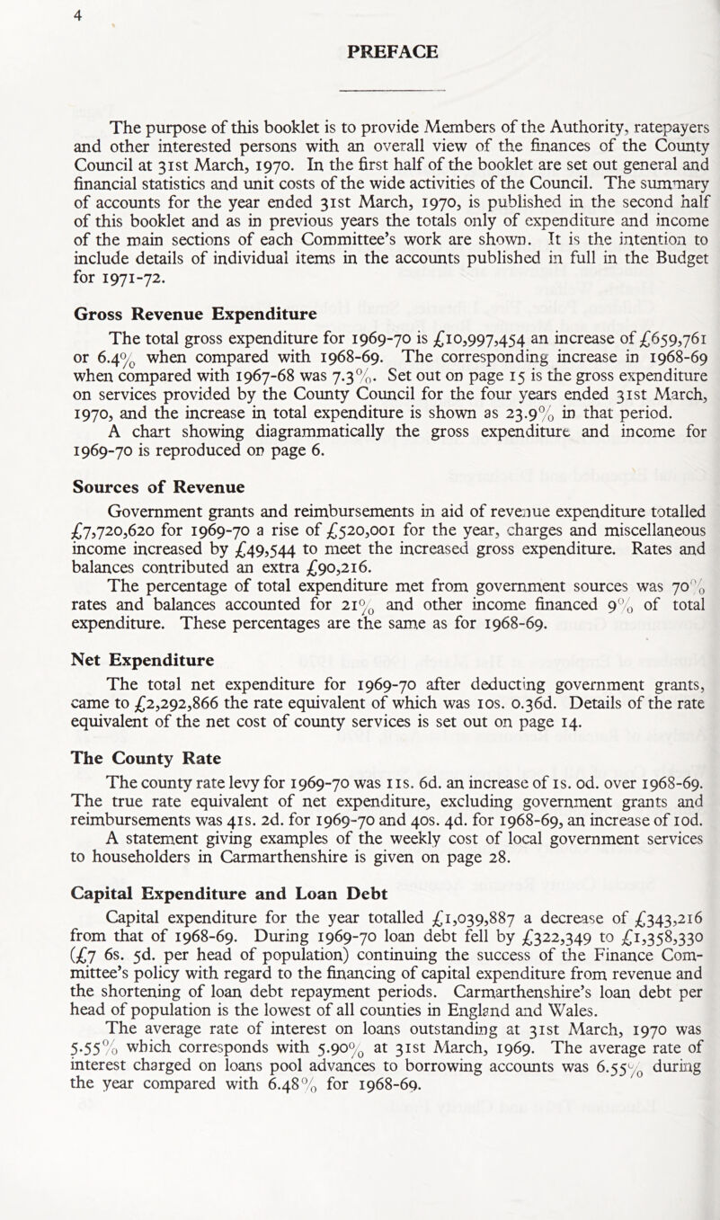 PREFACE The purpose of this booklet is to provide Members of the Authority, ratepayers and other interested persons with an overall view of the finances of the County Council at 31st March, 1970. In the first half of the booklet are set out general and financial statistics and unit costs of the wide activities of the Council. The summary of accounts for the year ended 31st March, 1970, is published in the second half of this booklet and as in previous years the totals only of expenditure and income of the main sections of each Committee’s work are shown. It is the intention to include details of individual items in the accounts published in full in the Budget for 1971-72. Gross Revenue Expenditure The total gross expenditure for 1969-70 is £10,997,454 an increase of £659,761 or 6.4% when compared with 1968-69. The corresponding increase in 1968-69 when compared with 1967-68 was 7.3%. Set out on page 15 is the gross expenditure on services provided by the County Council for the four years ended 31st March, 1970, and the increase in total expenditure is shown as 23.9% in that period. A chart showing diagrammatically the gross expenditure and income for 1969-70 is reproduced on page 6. Sources of Revenue Government grants and reimbursements in aid of revenue expenditure totalled £7,720,620 for 1969-70 a rise of £520,001 for the year, charges and miscellaneous income increased by £49,544 to meet the increased gross expenditure. Rates and balances contributed an extra £90,216. The percentage of total expenditure met from government sources was 70% rates and balances accounted for 21% and other income financed 9% of total expenditure. These percentages are the same as for 1968-69. Net Expenditure The total net expenditure for 1969-70 after deducting government grants, came to £2,292,866 the rate equivalent of which was 10s. o.36d. Details of the rate equivalent of the net cost of county services is set out on page 14. The County Rate The county rate levy for 1969-70 was ns. 6d. an increase of is. od. over 1968-69. The true rate equivalent of net expenditure, excluding government grants and reimbursements was 41s. 2d. for 1969-70 and 40s. 4d. for 1968-69, an increase of iod. A statement giving examples of the weekly cost of local government services to householders in Carmarthenshire is given on page 28. Capital Expenditure and Loan Debt Capital expenditure for the year totalled £1,039,887 a decrease of £343,216 from that of 1968-69. During 1969-70 loan debt fell by £322,349 to £1,358,330 (£7 6s. 5d. per head of population) continuing the success of the Finance Com- mittee’s policy with regard to the financing of capital expenditure from revenue and the shortening of loan debt repayment periods. Carmarthenshire’s loan debt per head of population is the lowest of all counties in England and Wales. The average rate of interest on loans outstanding at 31st March, 1970 was 5*55% which corresponds with 5.90% at 31st March, 1969. The average rate of interest charged on loans pool advances to borrowing accounts was 6.55% during the year compared with 6.48% for 1968-69.