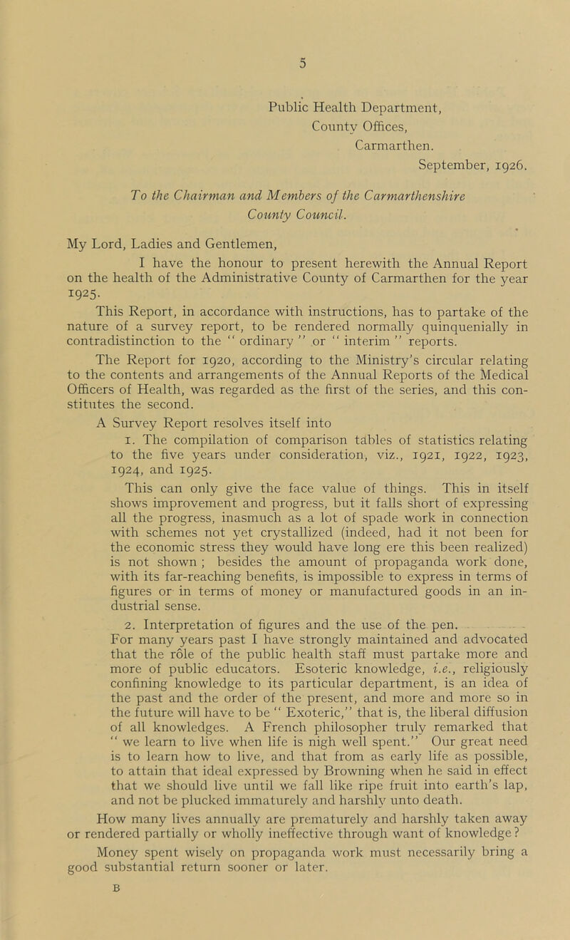 Public Health Department, Coxmty Offices, Carmarthen. September, 1926. To the Chairman and Members of the Carmarthenshire County Council. My Lord, Ladies and Gentlemen, I have the honour to present herewith the Annual Report on the health of the Administrative County of Carmarthen for the year 1925- This Report, in accordance with instructions, has to partake of the nature of a survey report, to be rendered normally quinquenially in contradistinction to the “ ordinary ” or “ interim ” reports. The Report for 1920, according to the Ministry’s circular relating to the contents and arrangements of the Annual Reports of the Medical Officers of Health, was regarded as the first of the series, and this con- stitutes the second. A Survey Report resolves itself into 1. The compilation of comparison tables of statistics relating to the five years under consideration, viz., 1921, 1922, 1923, 1924, and 1925. This can only give the face value of things. This in itself shows improvement and progress, but it falls short of expressing all the progress, inasmuch as a lot of spade work in connection with schemes not yet crystallized (indeed, had it not been for the economic stress they would have long ere this been realized) is not shown ; besides the amount of propaganda work done, with its far-reaching benefits, is impossible to express in terms of figures or in terms of money or manufactured goods in an in- dustrial sense. 2. Interpretation of figures and the use of the pen. . For many years past I have strongly maintained and advocated that the role of the public health staff must partake more and more of public educators. Esoteric knowledge, i.e., religiously confining knowledge to its particular department, is an idea of the past and the order of the present, and more and more so in the future will have to be “ Exoteric,” that is, the liberal diffusion of all knowledges. A French philosopher truly remarked that ‘‘ we learn to live when life is nigh well spent.” Our great need is to learn how to live, and that from as early life as possible, to attain that ideal expressed by Browning when he said in effect that we should live until we fall like ripe fruit into earth’s lap, and not be plucked immaturely and harshly unto death. How many lives annually are prematurely and harshly taken away or rendered partially or wholly ineffective through want of knowledge ? Money spent wisely on propaganda work must necessarily bring a good substantial return sooner or later. B