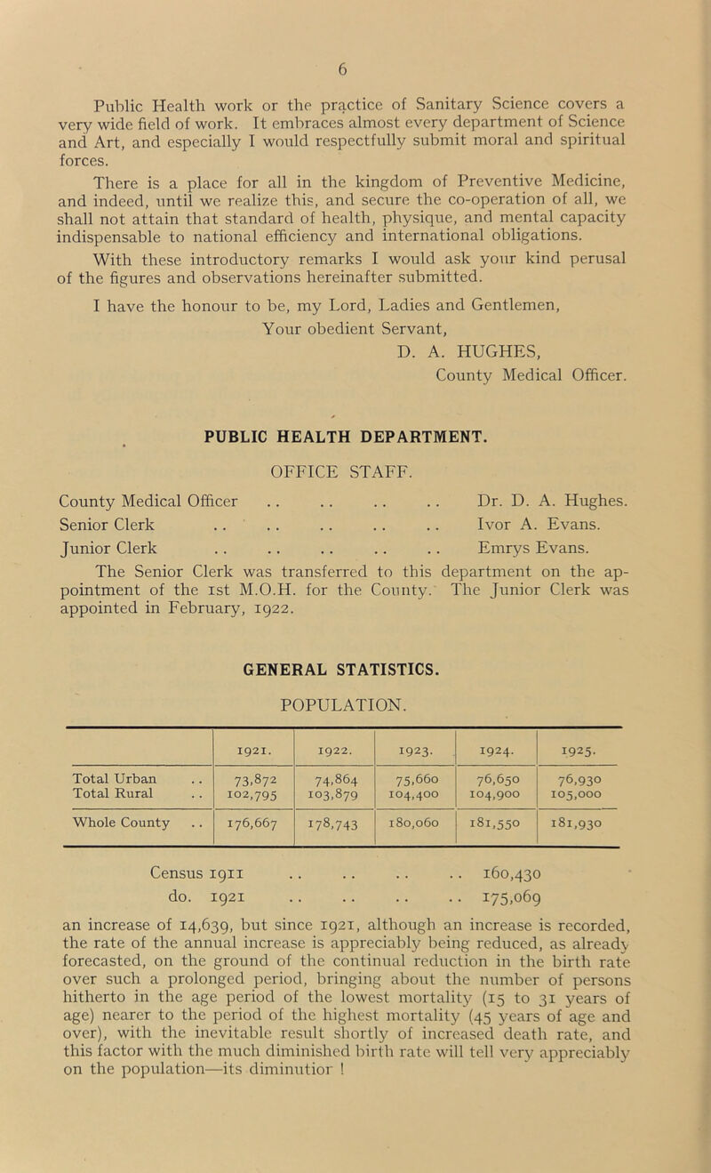 Public Health work or the practice of Sanitary Science covers a very wide field of work. It embraces almost every department of Science and Art, and especially I would respectfully submit moral and spiritual forces. There is a place for all in the kingdom of Preventive Medicine, and indeed, until we realize this, and secure the co-operation of all, we shall not attain that standard of health, physique, and mental capacity indispensable to national efficiency and international obligations. With these introductory remarks I would ask your kind perusal of the figures and observations hereinafter .submitted. I have the honour to be, my Lord, Ladies and Gentlemen, Your obedient Servant, D. A. HUGHES, County Medical Officer. PUBLIC HEALTH DEPARTMENT. OFFICE STAFF. County Medical Officer Senior Clerk Dr. D. A. Hughes. Ivor A. Evans. Junior Clerk .. .. .. .. .. Emrys Evans. The Senior Clerk was transferred to this department on the ap- pointment of the 1st M.O.H. for the County. The Junior Clerk was appointed in February, 1922. GENERAL STATISTICS. POPULATION. 1921. 1922. 1923- 1924. 1925- Total Urban 73.872 74,864 75,660 76,650 76,930 Total Rural 102,795 103,879 104,400 104,900 105,000 Whole County 176,667 178,743 180,060 181,550 181,930 Census 1911 .. .. .. .. 160,430 do. 1921 .. .. .. .. 175,069 an increase of 14,639, but since 1921, although an increase is recorded, the rate of the annual increase is appreciably being reduced, as already forecasted, on the ground of the continual reduction in the birth rate over such a prolonged period, bringing about the number of persons hitherto in the age period of the lowest mortality (15 to 31 years of age) nearer to the period of the highest mortality (45 years of age and over), with the inevitable result shortly of increased death rate, and this factor with the much diminished birth rate will tell very appreciably on the population—its diminutior !
