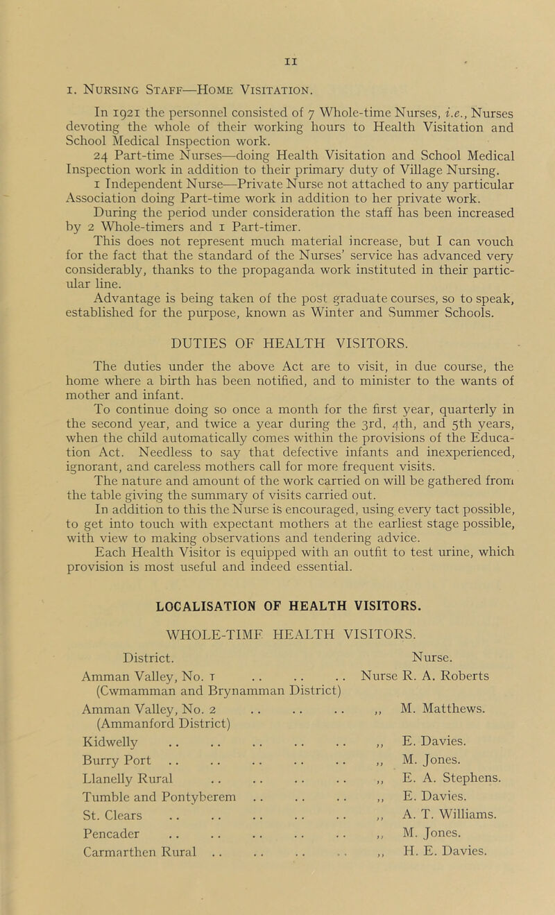 I. Nursing Staff—Home Visitation. In 1921 the personnel consisted of 7 Whole-time Nurses, i.e., Nurses devoting the whole of their working hours to Health Visitation and School Medical Inspection work. 24 Part-time Nurses—doing Health Visitation and School Medical Inspection work in addition to their primary duty of Village Nursing. I Independent Nurse—Private Nurse not attached to any particular Association doing Part-time work in addition to her private work. During the period under consideration the staff has been increased by 2 Whole-timers and i Part-timer. This does not represent much material increase, but I can vouch for the fact that the standard of the Nurses’ service has advanced very considerably, thanks to the propaganda work instituted in their partic- ular line. Advantage is being taken of the post graduate courses, so to speak, established for the purpose, known as Winter and Summer Schools. DUTIES OF HEALTH VISITORS. The duties under the above Act are to visit, in due course, the home where a birth has been notified, and to minister to the wants of mother and infant. To continue doing so once a month for the first year, quarterly in the second year, and twice a year during the 3rd, 4th, and 5th years, when the child automatically comes within the provisions of the Educa- tion Act. Needless to say that defective infants and inexperienced, ignorant, and careless mothers call for more frequent visits. The nature and amount of the work carried on will be gathered from the table giving the summary of visits carried out. In addition to this the Nurse is encouraged, using every tact possible, to get into touch with expectant mothers at the earliest stage possible, with view to making observations and tendering advice. Each Health Visitor is equipped with an outfit to test urine, which provision is most useful and indeed essential. LOCALISATION OF HEALTH VISITORS. WHOLE-TIME HEALTH VISITORS. District. Amman Valley, No. r (Cwmamman and Brynamman District) Amman Valley, No. 2 (Ammanford District) Kidwelly Burry Port Llanelly Rural Tumble and Pontyberem St. Clears Pencader Carmarthen Rural .. Nurse. Nurse R. A. Roberts ,, M. Matthews. ,, E. Davies. ,, M. Jones. ,, E. A. Stephens. ,, E. Davies. ,, A. T. Williams. ,, M. Jones. ,, H. E. Davies.