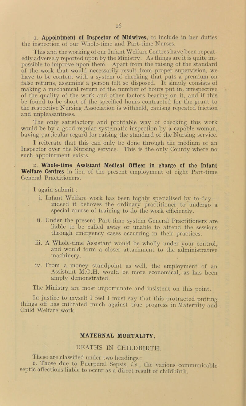 1. Appointment of Inspector of Midwives, to include in her duties the inspection of our Whole-time and Part-time Nurses. This and the working of our Infant Welfare Centres have been repeat- edly adversely reported upon by the Ministry. As things are it is quite im- possible to improve upon them. Apart from the raising of the standard of the work that would necessarily result from proper supervision, we have to be content with a system of checking that puts a premium on false returns, assuming a person felt so disposed. It simply consists of making a mechanical return of the number of hours put in, irrespective of the quality of the work and other factors bearing on it, and if this be found to be short of the specified hours contracted for the grant to the respective Nursing Association is withheld, cauisng repeated friction and unpleasantness. The only satisfactory and profitable way of checking this work would be by a good regular systematic inspection by a capable woman, having particular regard for raising the standard of the Nursing service. I reiterate that this can only be done through the medium of an Inspector over the Nursing service. This is the only County where no such appointment exists. 2. Whole-time Assistant Medical Officer in charge of the Infant Welfare Centres in lieu of the present employment of eight Part-time General Practitioners. I again submit: i. Infant Welfare work has been highly specialised by to-day— indeed it behoves the ordinary practitioner to undergo a special course of training to do the work efficiently. ii. Under the present Part-time system General Practitioners are liable to be called away or unable to attend the sessions through emergency cases occurring in their practices. hi. A Whole-time Assistant would be wholly under your control, and would form a closer attachment to the administrative machinery. iv. From a money standpoint as well, the employment of an Assistant M.O.H. would be more economical, as has been amply demonstrated. The Ministry are most importunate and insistent on this point. In justice to myself I feel I must say that this protracted putting things off has militated much against true progress in Maternity and Child Welfare work. MATERNAL MORTALITY. DEATHS IN CHILDBIRTH. These are classified under two headings : I. Those due to Puerperal Sepsis, i.e., the various commiinicable septic affections liable to occur as a direct result of childbirth.