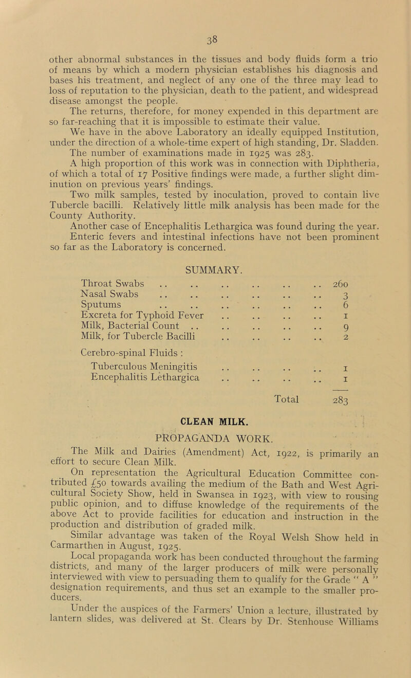 other abnormal substances in the tissues and body fluids form a trio of means by which a modern physician establishes his diagnosis and bases his treatment, and neglect of any one of the three may lead to loss of reputation to the physician, death to the patient, and widespread disease amongst the people. The returns, therefore, for money expended in this department are so far-reaching that it is impossible to estimate their value. We have in the above Laboratory an ideally equipped Institution, under the direction of a whole-time expert of high standing. Dr. Sladden. The number of examinations made in 1925 was 283. A high proportion of this work was in connection with Diphtheria, of which a total of 17 Positive findings were made, a further slight dim- inution on previous years’ findings. Two milk samples, tested by inoculation, proved to contain live Tubercle bacilli. Relatively little milk analysis has been made for the County Authority. Another case of Encephalitis Lethargica was found during the year. Enteric fevers and intestinal infections have not been prominent so far as the Laboratory is concerned. SUMMARY. Throat Swabs .. .. .. .. .. .. 260 Nasal Swabs .. ., ., .. .. .. 3 Sputums .. .. .. .. .. ,. 6 Excreta for Typhoid Fever ., .. .. .. i Milk, Bacterial Count .. ,. ,. ,. .. 9 Milk, for Tubercle Bacilli .. .. .. .. 2 Cerebro-spinal Fluids : Tuberculous Meningitis .. .. .. .. i Encephalitis Lethargica .. .. .. .. i Total 283 CLEAN MILK. PROPAGANDA WORK. The Milk and Dairies (Amendment) Act, 1922, is primarily an effort to secure Clean Milk. On representation the Agricultural Education Committee con- tributed £50 towards availing the medium of the Bath and West Agri- cultural Society Show, held in Swansea in 1923, with view to rousing public opinion, and to diffuse knowledge of the requirements of the above Act to provide facilities for education and instruction in the production and distribution of graded milk. Similar advantage was taken of the Royal Welsh Show held in Carmarthen in August, 1925. Local propaganda work has been conducted throughout the farming districts, and many of the larger producers of milk were personally interviewed with view to persuading them to qualify for the Grade “ A ” designation requirements, and thus set an example to the smaller pro- ducers. Under the auspices of the Farmers’ Union a lecture, illustrated by lantern slides, was delivered at St. Clears by Dr. Stenhouse Williams