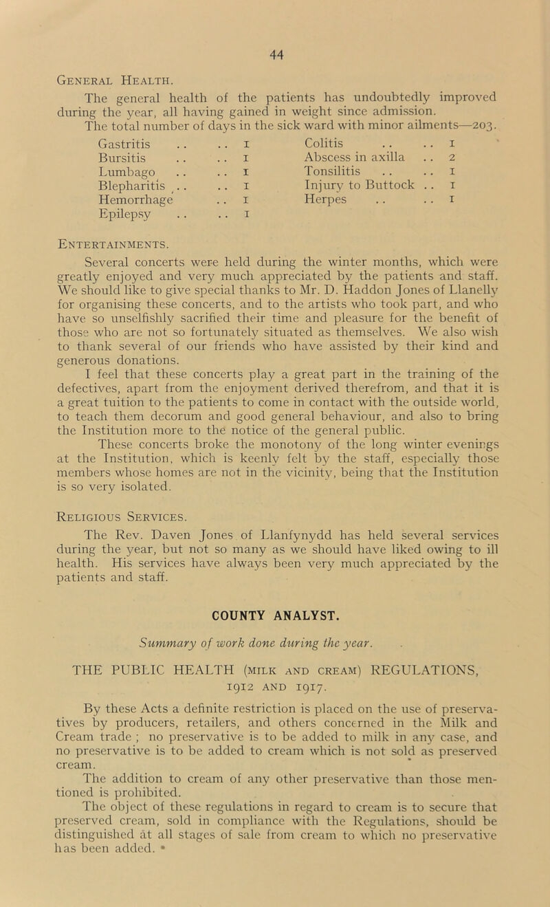 General Health. The general health of the patients has undoubtedly improved during the year, all having gained in weight since admission. The total number of days in the sick ward with minor ailments—203. Gastritis .. .. i Bursitis .. .. i Lumbago .. .. i Blepharitis .. .. i Hemorrhage .. i Epilepsy .. .. i Colitis .. .. I Abscess in axilla .. 2 Tonsilitis .. .. i Injury to Buttock .. i Herpes .. .. i Entertainments. Several concerts were held during the winter months, which were greatly enjoyed and very much appreciated by the patients and staff. We should like to give special thanks to Mr. D. Haddon Jones of Llanelly for organising these concerts, and to the artists who took part, and who have so unselfishly sacrified their time and pleasure for the benefit of those who are not so fortunately situated as themselves. We also wish to thank several of our friends who have assisted by their kind and generous donations. I feel that these concerts play a great part in the training of the defectives, apart from the enjoyment derived therefrom, and that it is a great tuition to the patients to come in contact with the outside world, to teach them decorum and good general behaviour, and also to bring the Institution more to the notice of the general public. These concerts broke the monotony of the long winter evenings at the Institution, which is keenly felt by the staff, especially those members whose homes are not in the vicinity, being that the Institution is so very isolated. Religious Services. The Rev. Daven Jones of Llanfynydd has held several services during the year, but not so many as we should have liked owing to ill health. His services have always been very much appreciated by the patients and staff. COUNTY ANALYST. Summary of work done during the year. THE PUBLIC HEALTH (milk and cream) REGULATIONS, igi2 AND 1917. By these Acts a definite restriction is placed on the use of preserva- tives by producers, retailers, and others concerned in the Milk and Cream trade ; no preservative is to be added to milk in any case, and no preservative is to be added to cream which is not sold as preserved cream. The addition to cream of any other preservative than those men- tioned is prohibited. The object of these regulations in regard to cream is to secure that preserved cream, sold in compliance with the Regulations, should be distinguished at all stages of sale from cream to which no preservative has been added. •