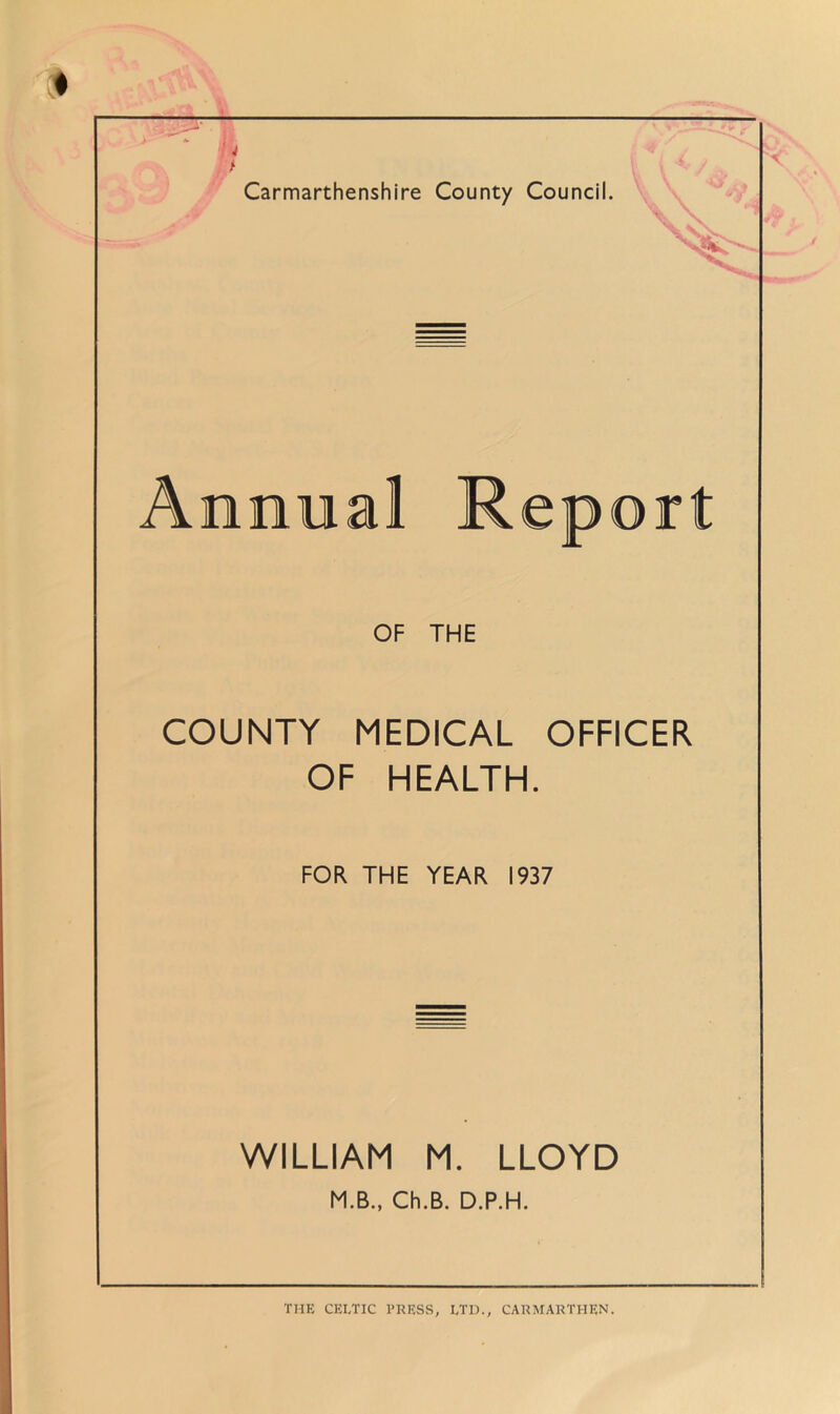 Carmarthenshire County Council. Annual Report OF THE COUNTY MEDICAL OFFICER OF HEALTH. FOR THE YEAR 1937 WILLIAM M. LLOYD M.B., Ch.B. D.P.H.