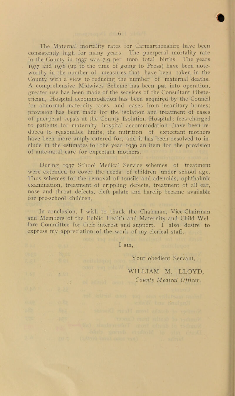 The Maternal mortality rates for Carmarthenshire have been consistently high for many years. The puerperal mortality rate in the County in 1937 was 7.9 per 1000 total births. The years 1937 and 1938 (up to the time of going to Press) have been note- worthy in the number of measures that have been taken in the County with a view to reducing the number of maternal deaths. A comprehensive Midwives Scheme has been put into operation, greater use has been maae of the services of the Consultant Obste- trician, Hospital accommodation has been acquired by the Council for abnormal maternity cases and cases from insanitary homes; provision has been made for the isolation and treatment of cases of puerperal sepsis at the County Isolation Hospital; fees charged to patients for maternity hospital accommodation have been re- duced to reasonable limits; the nutrition of expectant mothers have been more amply catered for, and it has been resolved to in- clude in the estimates for the year 1939 an item for the provision of ante-natal care for expectant mothers. During 1937 School Medical Service schemes of treatment were extended to cover the needs of children under school age. Thus schemes for the removal of tonsils and adenoids, ophthalmic examination, treatment of crippling defects, treatment of all ear, nose and throat defects, cleft palate and harelip became available for pre-school children. In conclusion, I wish to thank the Chairman, Vice-Chairman and Members of the Public Health and Maternity and Child Wel- fare Committee for their interest and support. I also desire to express my appreciation of the work of my clerical staff. I am, Your obedient Servant, WILLIAM M. LLOYD, County Medical Officer.